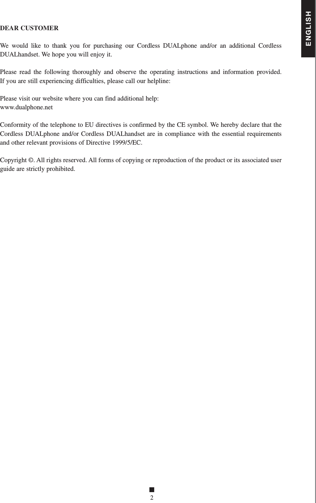 ENGLISH■2DEAR CUSTOMERWe would like to thank you for purchasing our Cordless DUALphone and/or an additional Cordless DUALhandset. We hope you will enjoy it.Please read the following thoroughly and observe the operating instructions and information provided. If you are still experiencing difficulties, please call our helpline:Please visit our website where you can find additional help:www.dualphone.netConformity of the telephone to EU directives is confirmed by the CE symbol. We hereby declare that the Cordless DUALphone and/or Cordless DUALhandset are in compliance with the essential requiremen ts and other relevant provisions of Directive 1999/5/EC.Copyright ©. All rights reserved. All forms of copying or reproduction of the product or its associated user guide are strictly prohibited.