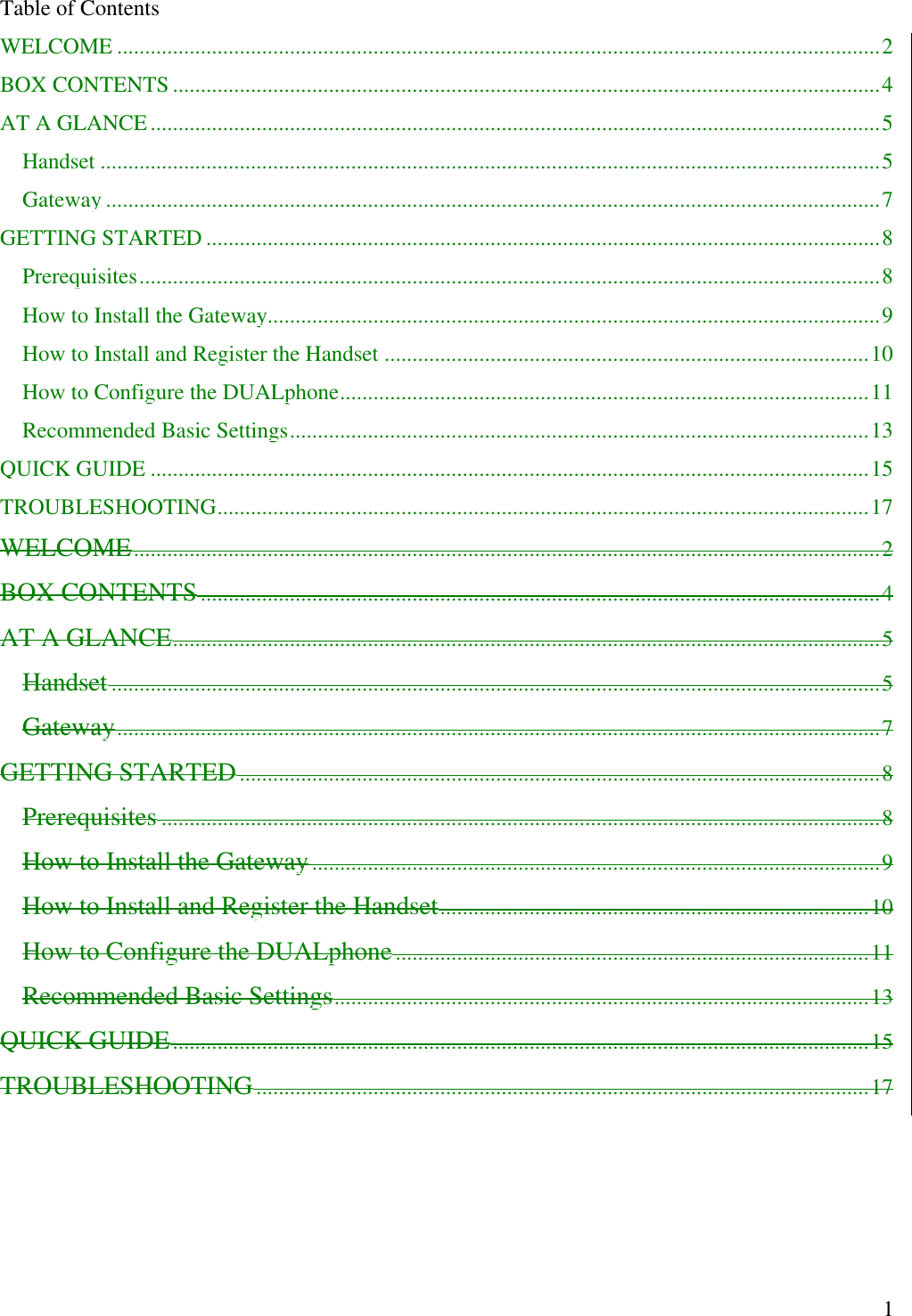   1Table of Contents WELCOME .........................................................................................................................................2 BOX CONTENTS ...............................................................................................................................4 AT A GLANCE...................................................................................................................................5 Handset ............................................................................................................................................5 Gateway ...........................................................................................................................................7 GETTING STARTED .........................................................................................................................8 Prerequisites.....................................................................................................................................8 How to Install the Gateway..............................................................................................................9 How to Install and Register the Handset .......................................................................................10 How to Configure the DUALphone...............................................................................................11 Recommended Basic Settings........................................................................................................13 QUICK GUIDE .................................................................................................................................15 TROUBLESHOOTING.....................................................................................................................17 WELCOME......................................................................................................................................2 BOX CONTENTS..........................................................................................................................4 AT A GLANCE...............................................................................................................................5 Handset..........................................................................................................................................5 Gateway.........................................................................................................................................7 GETTING STARTED...................................................................................................................8 Prerequisites .................................................................................................................................8 How to Install the Gateway......................................................................................................9 How to Install and Register the Handset.............................................................................10 How to Configure the DUALphone.....................................................................................11 Recommended Basic Settings................................................................................................13 QUICK GUIDE.............................................................................................................................15 TROUBLESHOOTING..............................................................................................................17 