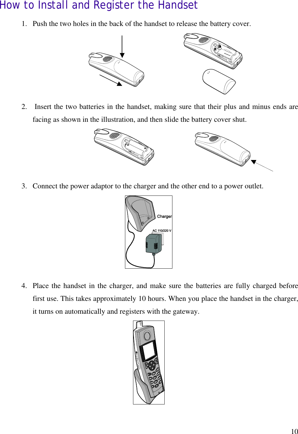   10How to Install and Register the Handset 1.  Push the two holes in the back of the handset to release the battery cover.     2.   Insert the two batteries in the handset, making sure that their plus and minus ends are facing as shown in the illustration, and then slide the battery cover shut.     3.  Connect the power adaptor to the charger and the other end to a power outlet.      4.  Place the handset in the charger, and make sure the batteries are fully charged before first use. This takes approximately 10 hours. When you place the handset in the charger, it turns on automatically and registers with the gateway.      