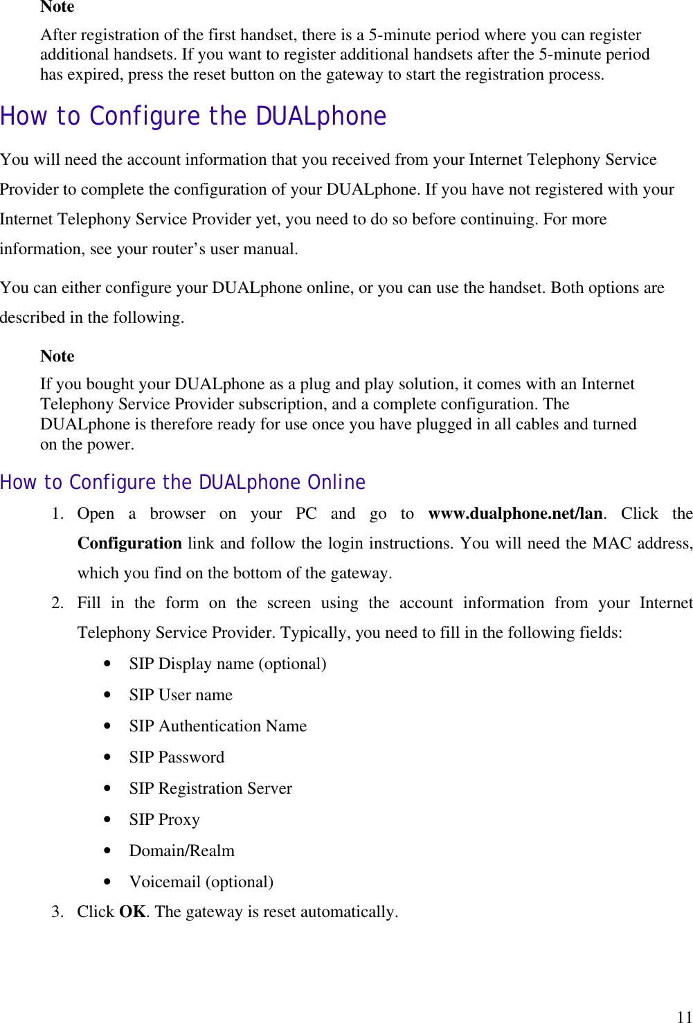   11Note  After registration of the first handset, there is a 5-minute period where you can register additional handsets. If you want to register additional handsets after the 5-minute period has expired, press the reset button on the gateway to start the registration process. How to Configure the DUALphone You will need the account information that you received from your Internet Telephony Service Provider to complete the configuration of your DUALphone. If you have not registered with your Internet Telephony Service Provider yet, you need to do so before continuing. For more information, see your router’s user manual. You can either configure your DUALphone online, or you can use the handset. Both options are described in the following.  Note  If you bought your DUALphone as a plug and play solution, it comes with an Internet Telephony Service Provider subscription, and a complete configuration. The DUALphone is therefore ready for use once you have plugged in all cables and turned on the power. How to Configure the DUALphone Online 1.  Open a browser on your PC and go to www.dualphone.net/lan.  Click the Configuration link and follow the login instructions. You will need the MAC address, which you find on the bottom of the gateway. 2.  Fill in the form on the screen using the account information from your Internet Telephony Service Provider. Typically, you need to fill in the following fields: •  SIP Display name (optional) •  SIP User name •  SIP Authentication Name •  SIP Password •  SIP Registration Server •  SIP Proxy •  Domain/Realm •  Voicemail (optional) 3.  Click OK. The gateway is reset automatically.  