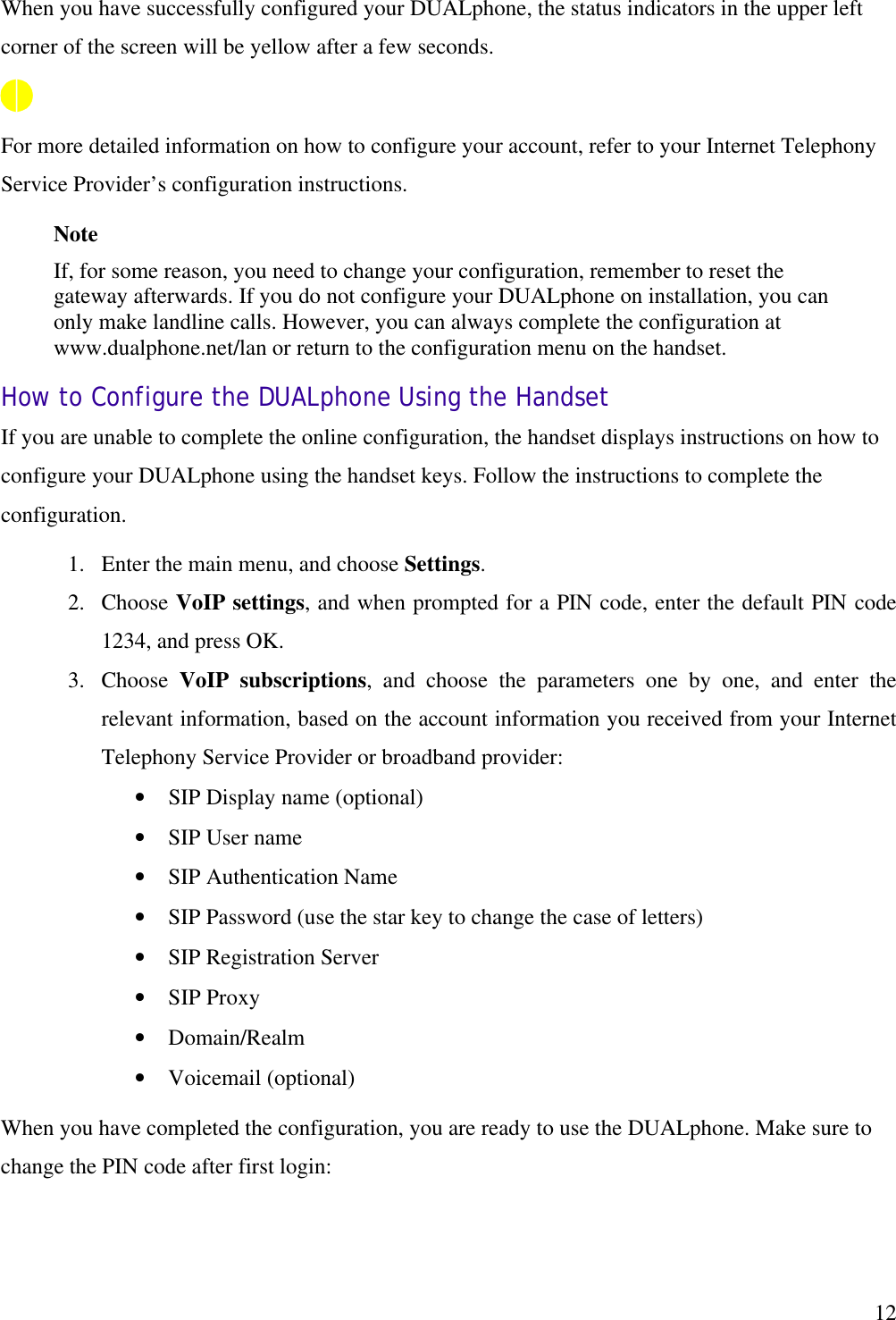   12When you have successfully configured your DUALphone, the status indicators in the upper left corner of the screen will be yellow after a few seconds.  For more detailed information on how to configure your account, refer to your Internet Telephony Service Provider’s configuration instructions. Note If, for some reason, you need to change your configuration, remember to reset the gateway afterwards. If you do not configure your DUALphone on installation, you can only make landline calls. However, you can always complete the configuration at www.dualphone.net/lan or return to the configuration menu on the handset. How to Configure the DUALphone Using the Handset If you are unable to complete the online configuration, the handset displays instructions on how to configure your DUALphone using the handset keys. Follow the instructions to complete the configuration.  1.  Enter the main menu, and choose Settings. 2.  Choose VoIP settings, and when prompted for a PIN code, enter the default PIN code 1234, and press OK. 3.  Choose  VoIP subscriptions, and choose the parameters one by one, and enter the relevant information, based on the account information you received from your Internet Telephony Service Provider or broadband provider: •  SIP Display name (optional) •  SIP User name •  SIP Authentication Name •  SIP Password (use the star key to change the case of letters) •  SIP Registration Server •  SIP Proxy •  Domain/Realm •  Voicemail (optional) When you have completed the configuration, you are ready to use the DUALphone. Make sure to change the PIN code after first login: 