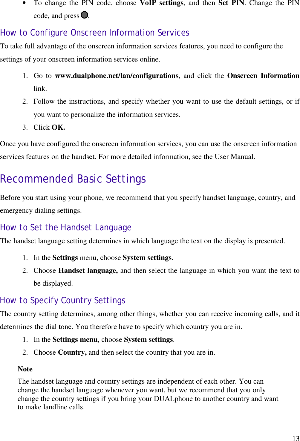   13•  To change the PIN code, choose VoIP settings, and then Set PIN. Change the PIN code, and press  . How to Configure Onscreen Information Services To take full advantage of the onscreen information services features, you need to configure the settings of your onscreen information services online. 1.  Go to www.dualphone.net/lan/configurations, and click the Onscreen Information link. 2.  Follow the instructions, and specify whether you want to use the default settings, or if you want to personalize the information services. 3.  Click OK. Once you have configured the onscreen information services, you can use the onscreen information services features on the handset. For more detailed information, see the User Manual. Recommended Basic Settings Before you start using your phone, we recommend that you specify handset language, country, and emergency dialing settings. How to Set the Handset Language The handset language setting determines in which language the text on the display is presented. 1.  In the Settings menu, choose System settings. 2.  Choose Handset language, and then select the language in which you want the text to be displayed. How to Specify Country Settings The country setting determines, among other things, whether you can receive incoming calls, and it determines the dial tone. You therefore have to specify which country you are in.  1.  In the Settings menu, choose System settings. 2.  Choose Country, and then select the country that you are in. Note The handset language and country settings are independent of each other. You can change the handset language whenever you want, but we recommend that you only change the country settings if you bring your DUALphone to another country and want to make landline calls.  