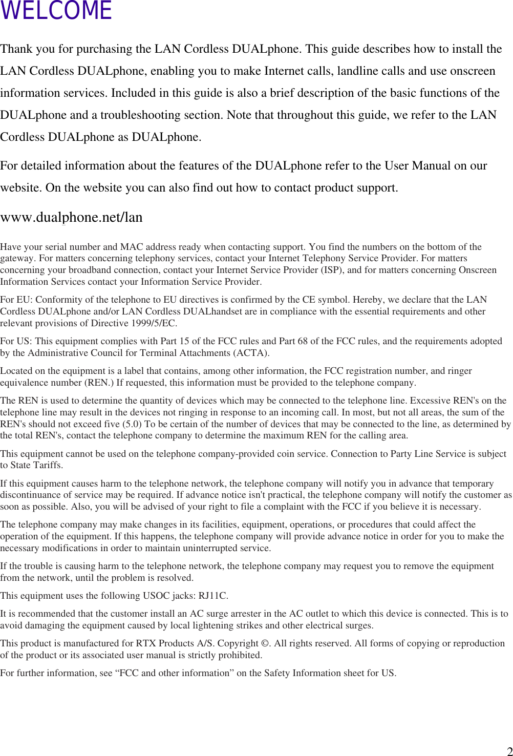   2WELCOME Thank you for purchasing the LAN Cordless DUALphone. This guide describes how to install the LAN Cordless DUALphone, enabling you to make Internet calls, landline calls and use onscreen information services. Included in this guide is also a brief description of the basic functions of the DUALphone and a troubleshooting section. Note that throughout this guide, we refer to the LAN Cordless DUALphone as DUALphone. For detailed information about the features of the DUALphone refer to the User Manual on our website. On the website you can also find out how to contact product support. www.dualphone.net/lan Have your serial number and MAC address ready when contacting support. You find the numbers on the bottom of the gateway. For matters concerning telephony services, contact your Internet Telephony Service Provider. For matters concerning your broadband connection, contact your Internet Service Provider (ISP), and for matters concerning Onscreen Information Services contact your Information Service Provider. For EU: Conformity of the telephone to EU directives is confirmed by the CE symbol. Hereby, we declare that the LAN Cordless DUALphone and/or LAN Cordless DUALhandset are in compliance with the essential requirements and other relevant provisions of Directive 1999/5/EC.  For US: This equipment complies with Part 15 of the FCC rules and Part 68 of the FCC rules, and the requirements adopted by the Administrative Council for Terminal Attachments (ACTA). Located on the equipment is a label that contains, among other information, the FCC registration number, and ringer equivalence number (REN.) If requested, this information must be provided to the telephone company. The REN is used to determine the quantity of devices which may be connected to the telephone line. Excessive REN&apos;s on the telephone line may result in the devices not ringing in response to an incoming call. In most, but not all areas, the sum of the REN&apos;s should not exceed five (5.0) To be certain of the number of devices that may be connected to the line, as determined by the total REN&apos;s, contact the telephone company to determine the maximum REN for the calling area. This equipment cannot be used on the telephone company-provided coin service. Connection to Party Line Service is subject to State Tariffs. If this equipment causes harm to the telephone network, the telephone company will notify you in advance that temporary discontinuance of service may be required. If advance notice isn&apos;t practical, the telephone company will notify the customer as soon as possible. Also, you will be advised of your right to file a complaint with the FCC if you believe it is necessary. The telephone company may make changes in its facilities, equipment, operations, or procedures that could affect the operation of the equipment. If this happens, the telephone company will provide advance notice in order for you to make the necessary modifications in order to maintain uninterrupted service. If the trouble is causing harm to the telephone network, the telephone company may request you to remove the equipment from the network, until the problem is resolved. This equipment uses the following USOC jacks: RJ11C. It is recommended that the customer install an AC surge arrester in the AC outlet to which this device is connected. This is to avoid damaging the equipment caused by local lightening strikes and other electrical surges. This product is manufactured for RTX Products A/S. Copyright ©. All rights reserved. All forms of copying or reproduction of the product or its associated user manual is strictly prohibited. For further information, see “FCC and other information” on the Safety Information sheet for US.  