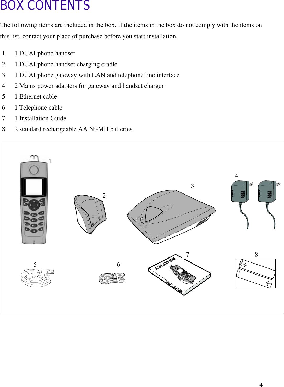   4BOX CONTENTS The following items are included in the box. If the items in the box do not comply with the items on this list, contact your place of purchase before you start installation.                   1  1 DUALphone handset 2  1 DUALphone handset charging cradle 3  1 DUALphone gateway with LAN and telephone line interface 4  2 Mains power adapters for gateway and handset charger  5  1 Ethernet cable 6  1 Telephone cable 7  1 Installation Guide 8  2 standard rechargeable AA Ni-MH batteries 5 1 2 4 6 8 7 3 