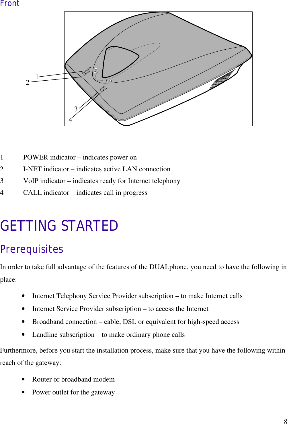   83 2  1 4 Front          GETTING STARTED Prerequisites In order to take full advantage of the features of the DUALphone, you need to have the following in place: •  Internet Telephony Service Provider subscription – to make Internet calls •  Internet Service Provider subscription – to access the Internet •  Broadband connection – cable, DSL or equivalent for high-speed access •  Landline subscription – to make ordinary phone calls Furthermore, before you start the installation process, make sure that you have the following within reach of the gateway: •  Router or broadband modem •  Power outlet for the gateway  1  POWER indicator – indicates power on 2  I-NET indicator – indicates active LAN connection 3  VoIP indicator – indicates ready for Internet telephony 4  CALL indicator – indicates call in progress 