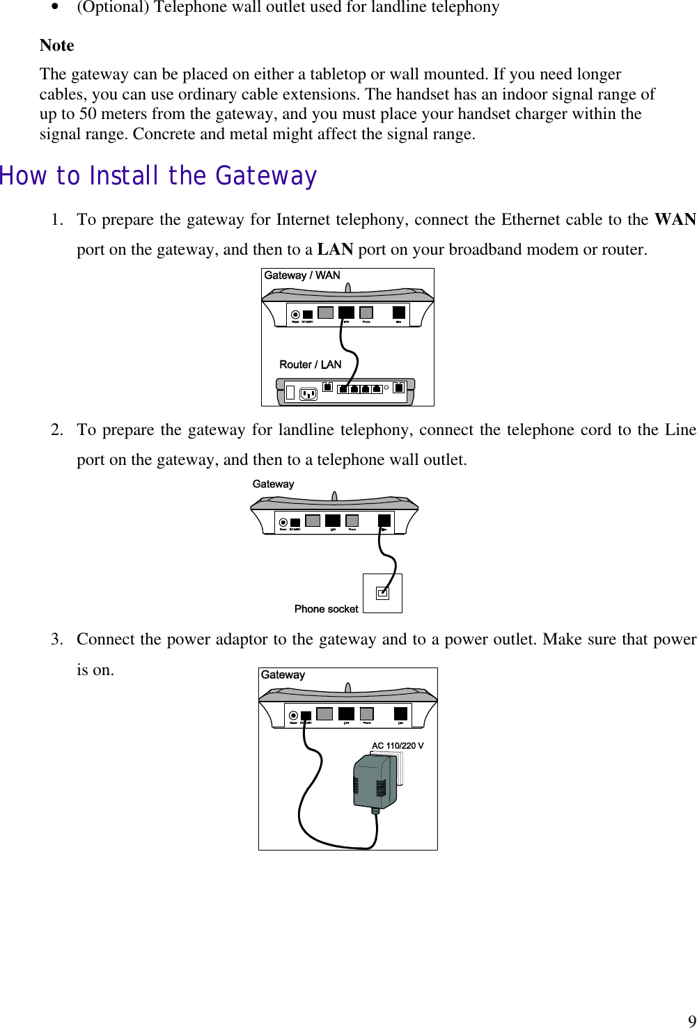   9•  (Optional) Telephone wall outlet used for landline telephony Note The gateway can be placed on either a tabletop or wall mounted. If you need longer cables, you can use ordinary cable extensions. The handset has an indoor signal range of up to 50 meters from the gateway, and you must place your handset charger within the signal range. Concrete and metal might affect the signal range. How to Install the Gateway 1.  To prepare the gateway for Internet telephony, connect the Ethernet cable to the WAN port on the gateway, and then to a LAN port on your broadband modem or router.      2.  To prepare the gateway for landline telephony, connect the telephone cord to the Line port on the gateway, and then to a telephone wall outlet.       3.  Connect the power adaptor to the gateway and to a power outlet. Make sure that power is on.      