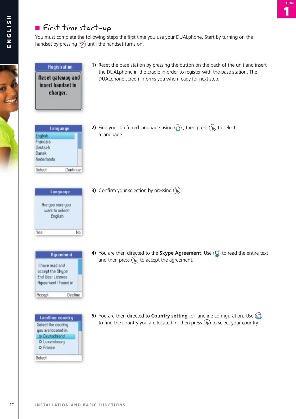 1SECTION10englishSECTION1SECTIONn  First time start-upYou must complete the following steps the ﬁ rst time you use your DUALphone. Start by turning on the handset by pressing   until the handset turns on.1)  Reset the base station by pressing the button on the back of the unit and insert the DUALphone in the cradle in order to register with the base station. The DUALphone screen informs you when ready for next step. 2)  Find your preferred language using   , then press   to select   a language. 3)  Conﬁ rm your selection by pressing   .  4)  You are then directed to the Skype Agreement. Use   to read the entire text and then press   to accept the agreement.5)  You are then directed to Country setting for landline conﬁ guration. Use    to ﬁ nd the country you are located in, then press   to select your country.  INSTALLATION AND BASIC FUNCTIONS