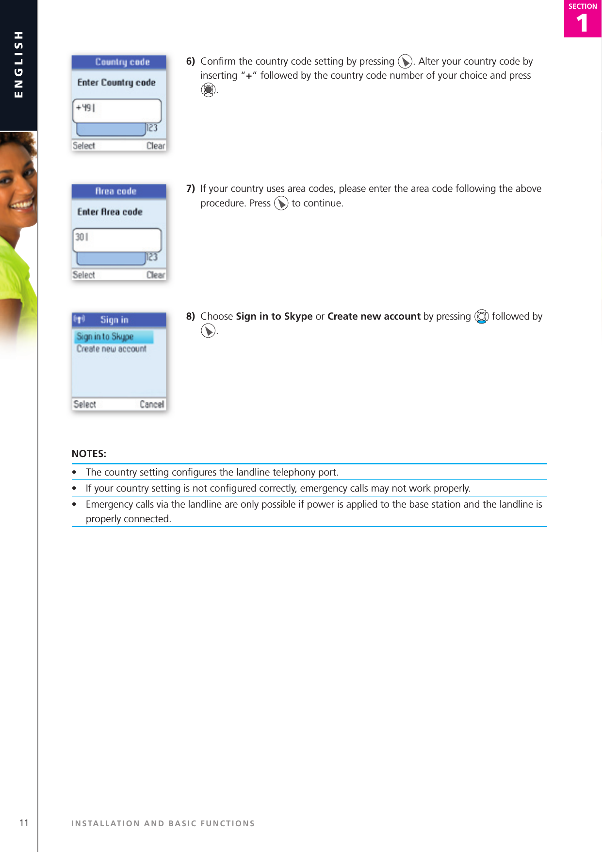 11english1SECTIONSECTION6)  Conﬁ rm the country code setting by pressing  . Alter your country code by inserting “+” followed by the country code number of your choice and press  .7)  If your country uses area codes, please enter the area code following the above procedure. Press   to continue.8)  Choose Sign in to Skype or Create new account by pressing   followed by .NOTES:•  The country setting conﬁ gures the landline telephony port.•  If your country setting is not conﬁ gured correctly, emergenc y calls may not work properly.•  Emergency calls via the landline are only possible if power is applied to the base station and the landline is properly connected.INSTALLATION AND BASIC FUNCTIONS