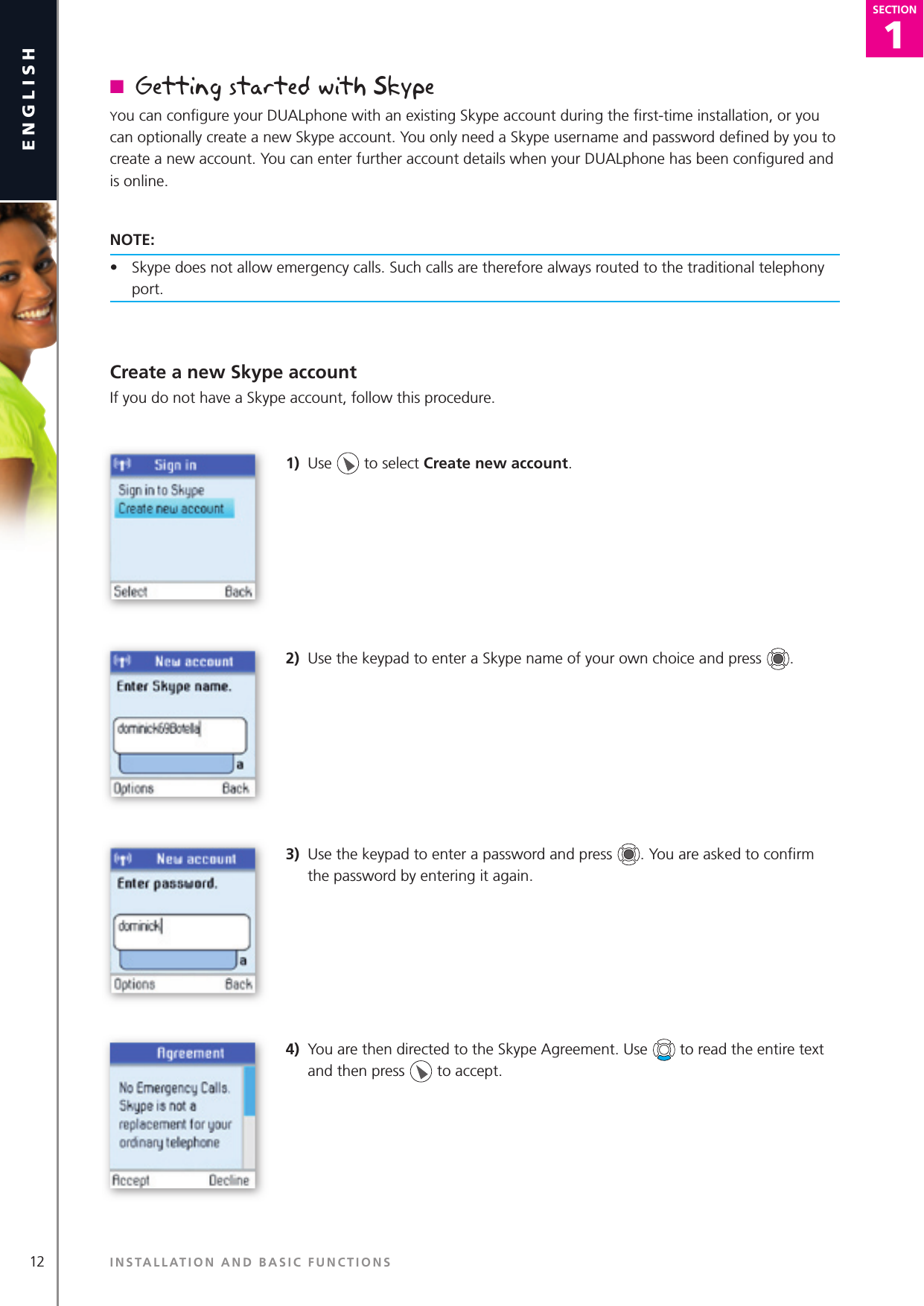 1SECTION12englishSECTION1SECTIONn  Getting started with SkypeYou can conﬁ gure your DUALphone with an existing Skype account during the ﬁ rst-time installation, or you can optionally create a new Skype account. You only need a Skype username and password deﬁ ned by you to create a new account. You can enter further account details when your DUALphone has been conﬁ gured and is online.NOTE:•  Skype does not allow emergency calls. Such calls are therefore always routed to the traditional telephony port.Create a new Skype accountIf you do not have a Skype account, follow this procedure.1)  Use   to select Create new account.2)  Use the keypad to enter a Skype name of your own choice and press  . 3)  Use the keypad to enter a password and press  . You are asked to conﬁ rm the password by entering it again.4)  You are then directed to the Skype Agreement. Use   to read the entire text and then press   to accept.INSTALLATION AND BASIC FUNCTIONS