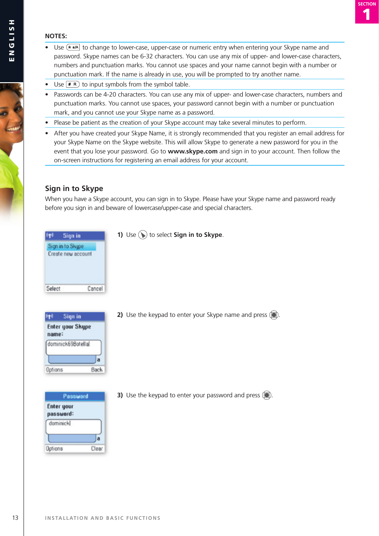 13english1SECTIONSECTIONNOTES:•  Use  to change to lower-case, upper-case or numeric entry when entering your Skype name and password. Skype names can be 6-32 characters. You can use any mix of upper- and lower-case characters, numbers and punctuation marks. You cannot use spaces and your name cannot begin with a number or punctuation mark. If the name is already in use, you will be prompted to try another name.•  Use   to input symbols from the symbol table.•  Passwords can be 4-20 characters. You can use any mix of upper- and lower-case characters, numbers and punctuation marks. You cannot use spaces, your password cannot begin with a number or punctuation mark, and you cannot use your Skype name as a password.•  Please be patient as the creation of your Skype account may take several minutes to perform.•  After you have created your Skype Name, it is strongly recommended that you register an email address for your Skype Name on the Skype website. This will allow Skype to generate a new password for you in the event that you lose your password. Go to www.skype.com and sign in to your account. Then follow the on-screen instructions for registering an email address for your account.Sign in to SkypeWhen you have a Skype account, you can sign in to Skype. Please have your Skype name and password ready before you sign in and beware of lowercase/upper-case and special characters.1)  Use   to select Sign in to Skype.2)  Use the keypad to enter your Skype name and press  .3)  Use the keypad to enter your password and press  .INSTALLATION AND BASIC FUNCTIONS