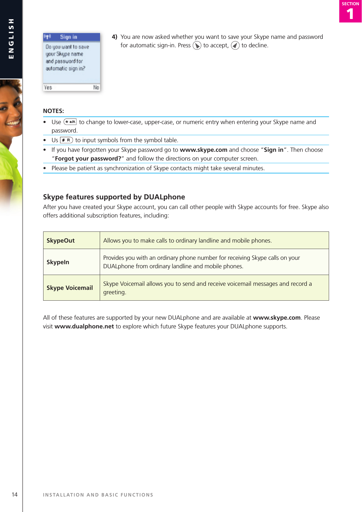 1SECTION14englishSECTION1SECTION4)  You are now asked whether you want to save your Skype name and password for automatic sign-in. Press   to accept,   to decline.NOTES:•  Use  to change to lower-case, upper-case, or numeric entry when entering your Skype name and password.•  Us   to input symbols from the symbol table.•   If you have forgotten your Skype password go to www.skype.c om and choose “Sign in”. Then choose “Forgot your password?” and follow the directions on your computer screen.•  Please be patient as synchronization of Skype contacts might take several minutes.Skype features supported by DUALphoneAfter you have created your Skype account, you can call other people with Skype accounts for free. Skype also offers additional subscription features, including:  All of these features are supported by your new DUALphone and are available at www.skype.com. Please visit www.dualphone.net to explore which future Skype features your DUALphone supports.INSTALLATION AND BASIC FUNCTIONSSkypeOut Allows you to make calls to ordinary landline and mobile phones.   SkypeIn Provides you with an ordinary phone number for receiving Skype calls on your DUALphone from ordinary landline and mobile phones.Skype Voicemail Skype Voicemail allows you to send and receive voicemail messages and record a greeting.  