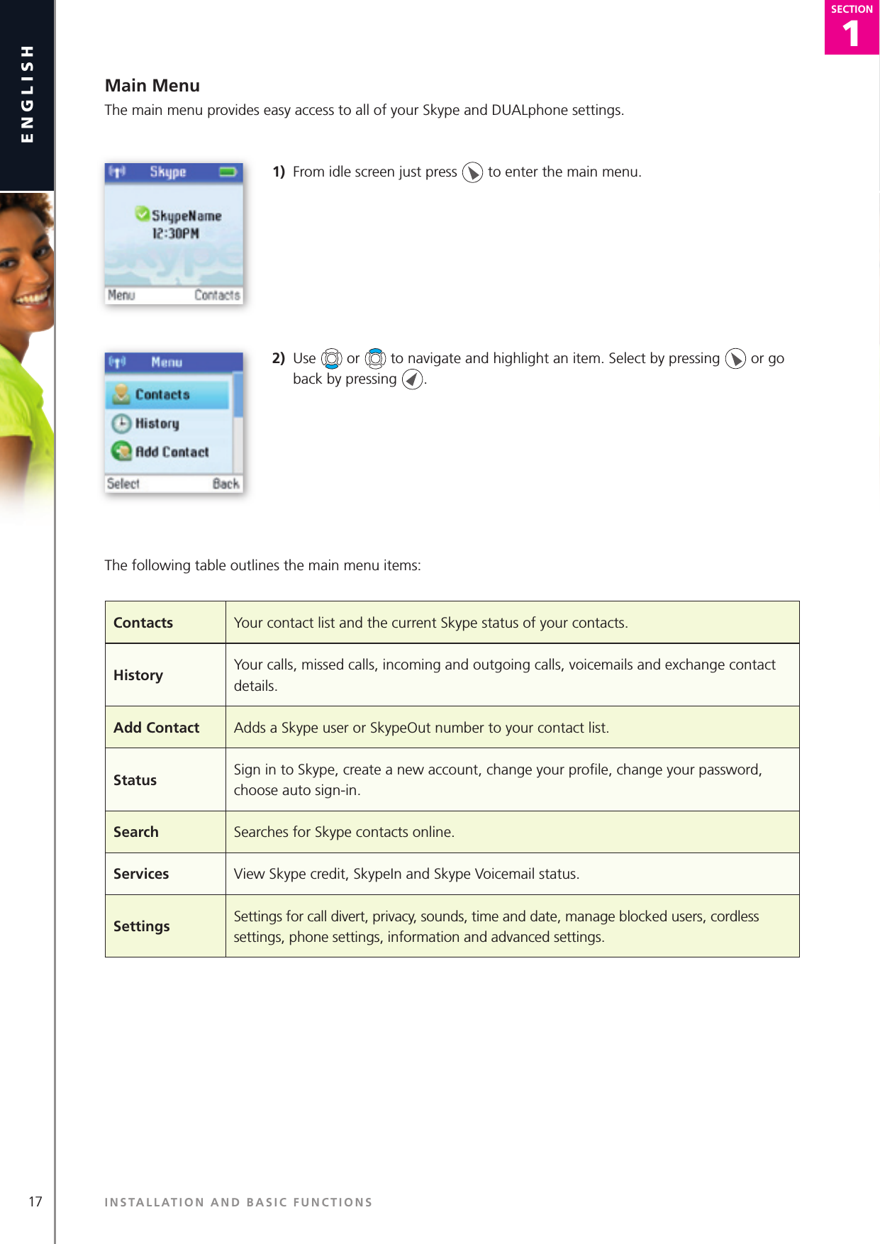 17english1SECTIONSECTIONMain MenuThe main menu provides easy access to all of your Skype and DUALphone settings. 1)  From idle screen just press   to enter the main menu.2)  Use   or   to navigate and highlight an item. Select by pressing   or go back by pressing  . The following table outlines the main menu items:INSTALLATION AND BASIC FUNCTIONSContacts Your contact list and the current Skype status of your contacts.History Your calls, missed calls, incoming and outgoing calls, voicemails and exchange contact details.Add Contact Adds a Skype user or SkypeOut number to your contact list.Status Sign in to Skype, create a new account, change your proﬁ le, change your password, choose auto sign-in.Search Searches for Skype contacts online.Services View Skype credit, SkypeIn and Skype Voicemail status.Settings Settings for call divert, privacy, sounds, time and date, manage blocked users, cordless settings, phone settings, information and advanced settings.