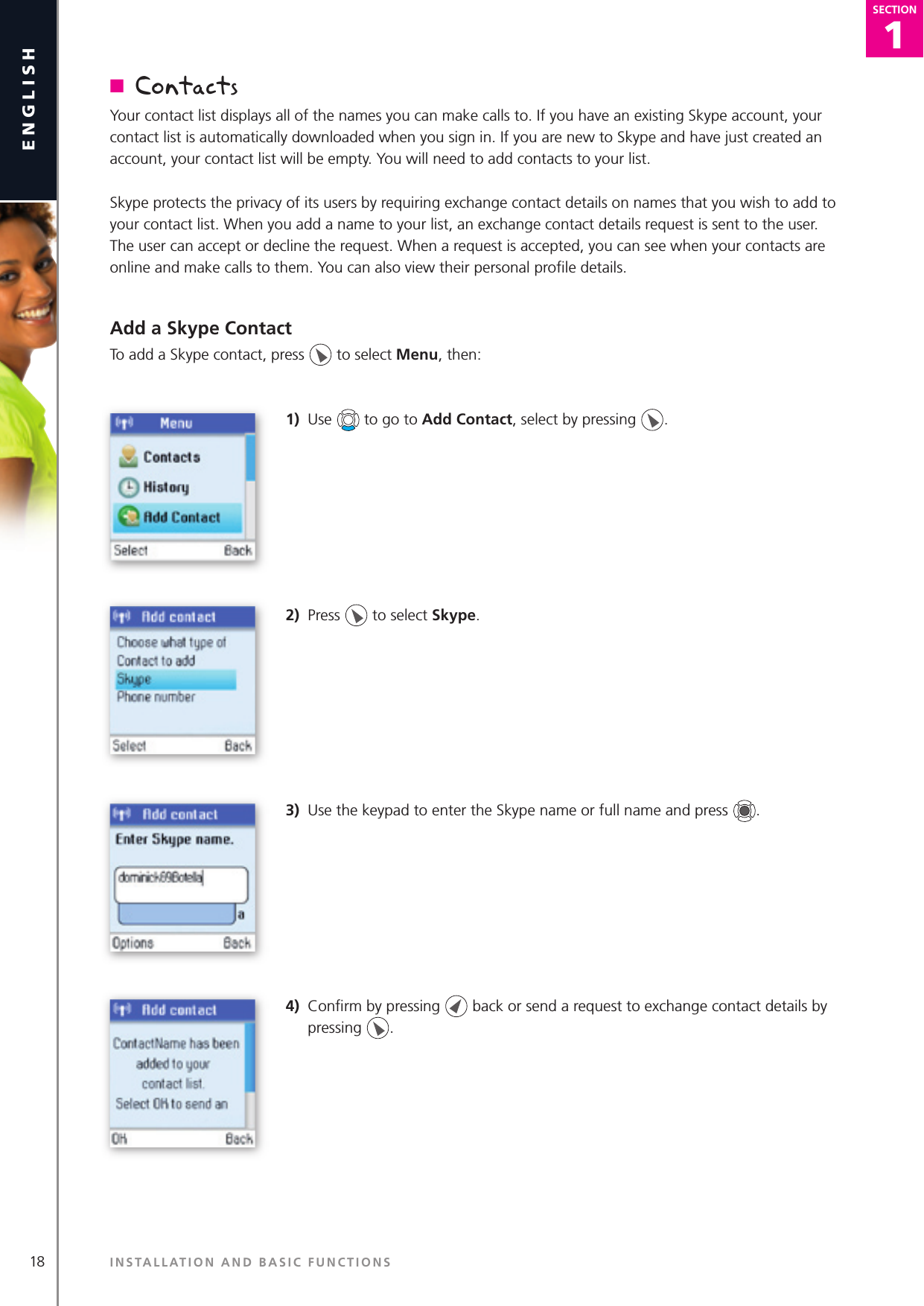1SECTION18englishSECTION1SECTIONn  ContactsYour contact list displays all of the names you can make calls to. If you have an existing Skype account, your contact list is automatically downloaded when you sign in. If you are new to Skype and have just created an account, your contact list will be empty. You will need to add contacts to your list.Skype protects the privacy of its users by requiring exchange contact details on names that you wish to add to your contact list. When you add a name to your list, an exchange contact details request is sent to the user. The user can accept or decline the request. When a request is accepted, you can see when your contacts are online and make calls to them. You can also view their personal proﬁ le details.Add a Skype ContactTo add a Skype contact, press   to select Menu, then:1)  Use   to go to Add Contact, select by pressing  .2)  Press   to select Skype.3)  Use the keypad to enter the Skype name or full name and press  .4)  Conﬁ rm by pressing   back or send a request to exchange contact details by pressing  .INSTALLATION AND BASIC FUNCTIONS