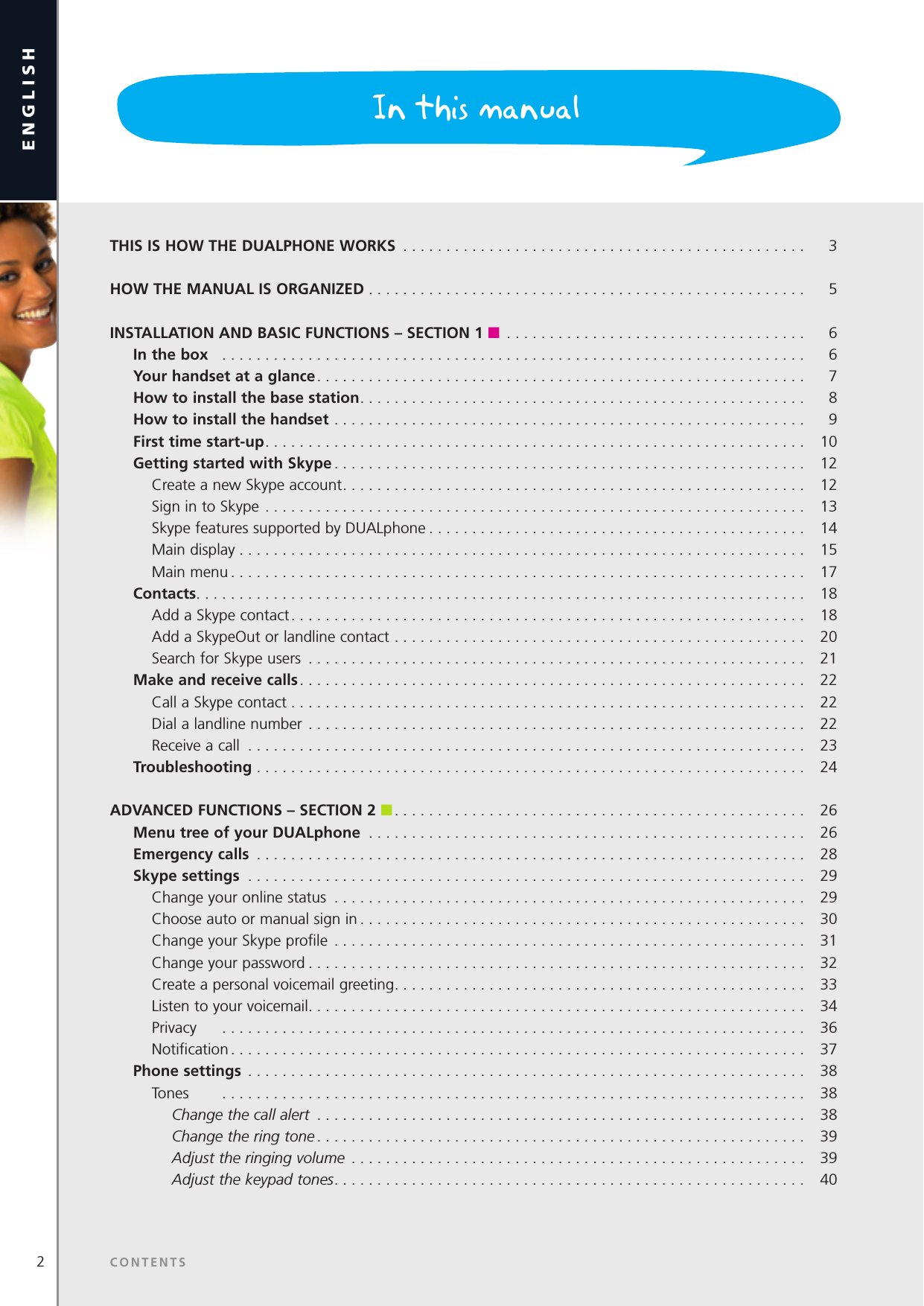 2Dear customerenglishSECTION   THIS IS HOW THE DUALPHONE WORKS  ...............................................  3HOW THE MANUAL IS ORGANIZED ...................................................  5INSTALLATION AND BASIC FUNCTIONS – SECTION 1 n ...................................  6  In the box   ....................................................................   6  Your handset at a glance .........................................................  7  How to install the base station ....................................................  8  How to install the handset .......................................................  9  First time start-up ............................................................... 10   Getting started with Skype ....................................................... 12     Create a new Skype account ......................................................  12    Sign in to Skype ...............................................................  13     Skype features supported by DUALphone . . . . . . . . . . . . . . . . . . . . . . . . . . . . . . . . . . . . . . . . . . . .   14    Main display ..................................................................  15    Main menu ................................................................... 17 Contacts .......................................................................  18    Add a Skype contact ............................................................  18    Add a SkypeOut or landline contact ................................................  20    Search for Skype users ..........................................................  21  Make and receive calls ........................................................... 22    Call a Skype contact ............................................................  22    Dial a landline number .......................................................... 22    Receive a call .................................................................  23  Troubleshooting ................................................................  24ADVANCED FUNCTIONS – SECTION 2 n ................................................  26  Menu tree of your DUALphone  ................................................... 26  Emergency calls  ................................................................  28  Skype settings  ................................................................. 29    Change your online status .......................................................  29    Choose auto or manual sign in ....................................................  30    Change your Skype proﬁle .......................................................  31    Change your password .......................................................... 32    Create a personal voicemail greeting ................................................  33    Listen to your voicemail ..........................................................  34    Privacy   .................................................................... 36    Notiﬁcation ...................................................................  37  Phone settings  .................................................................  38    Tones   .................................................................... 38      Change the call alert  .........................................................  38      Change the ring tone ......................................................... 39      Adjust the ringing volume  .....................................................  39      Adjust the keypad tones .......................................................  40In this manualCONTENTS