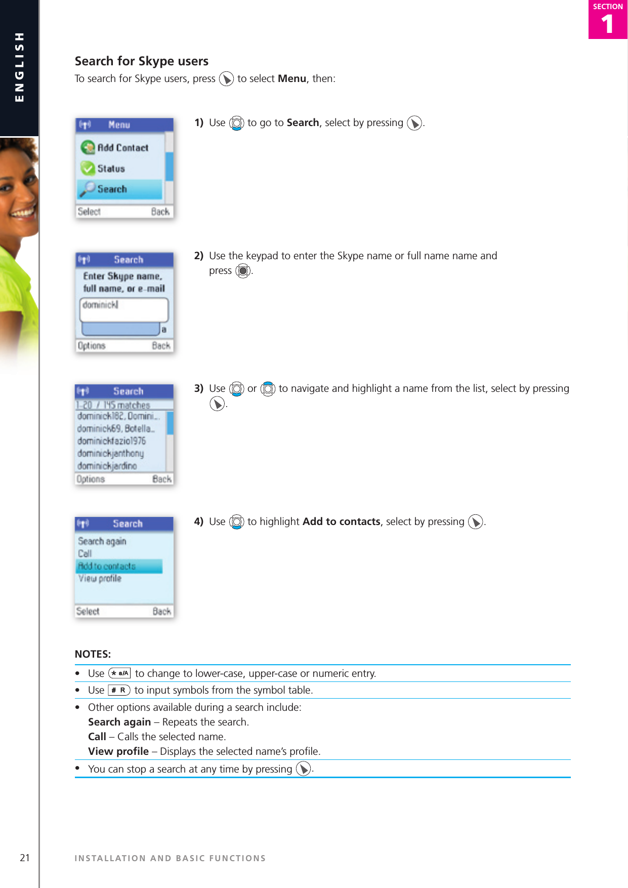 21english1SECTIONSECTIONSearch for Skype usersTo search for Skype users, press   to select Menu, then: 1)  Use   to go to Search, select by pressing  .2)  Use the keypad to enter the Skype name or full name name and   press  .3)  Use   or   to navigate and highlight a name from the list, select by pressing . 4)  Use   to highlight Add to contacts, select by pressing  .NOTES:•  Use  to change to lower-case, upper-case or numeric entry.•  Use   to input symbols from the symbol table.•  Other options available during a search include:   Search again – Repeats the search.   Call – Calls the selected name.   View proﬁ le – Displays the selected name’s proﬁ le.•  You can stop a search at any time by pressing  .INSTALLATION AND BASIC FUNCTIONS