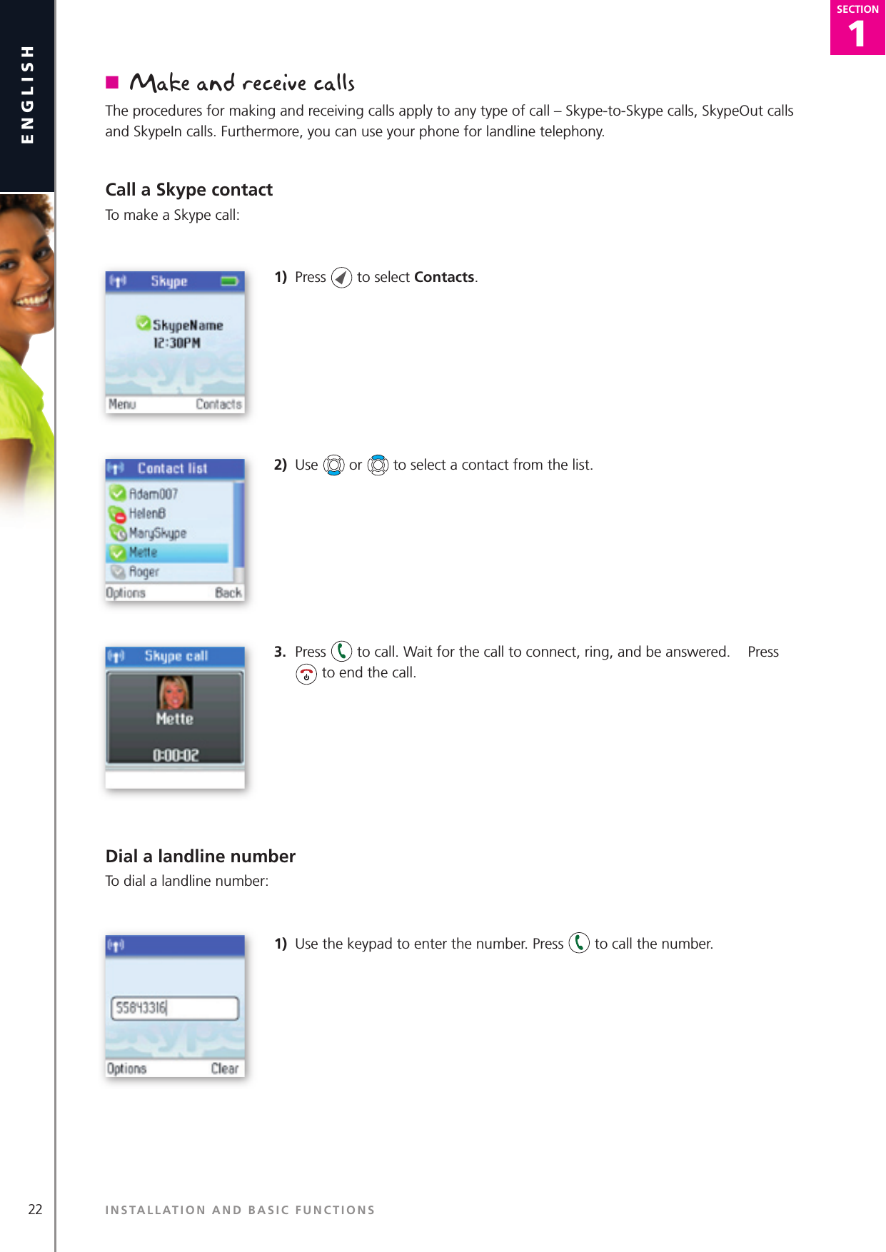 1SECTION22englishSECTION1SECTIONn  Make and receive callsThe procedures for making and receiving calls apply to any type of call – Skype-to-Skype calls, SkypeOut calls and SkypeIn calls. Furthermore, you can use your phone for landline telephony.Call a Skype contactTo make a Skype call:1)  Press   to select Contacts.2)  Use   or   to select a contact from the list.3.  Press   to call. Wait for the call to connect, ring, and be answered.   Press  to end the call.Dial a landline numberTo dial a landline number:1)  Use the keypad to enter the number. Press   to call the number.INSTALLATION AND BASIC FUNCTIONS