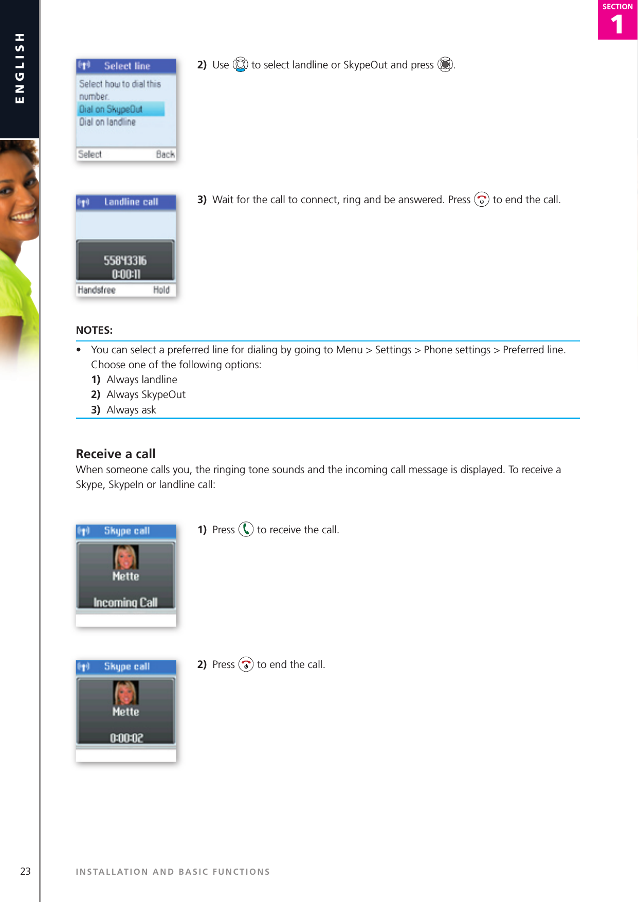 23english1SECTIONSECTION2)  Use   to select landline or SkypeOut and press  .3)  Wait for the call to connect, ring and be answered. Press   to end the call.NOTES:•  You can select a preferred line for dialing by going to Menu &gt; Settings &gt; Phone settings &gt; Preferred line. Choose one of the following options: 1)  Always landline 2)  Always SkypeOut 3)  Always askReceive a callWhen someone calls you, the ringing tone sounds and the incoming call message is displayed. To receive a Skype, SkypeIn or landline call:1)  Press   to receive the call.2)  Press   to end the call.INSTALLATION AND BASIC FUNCTIONS