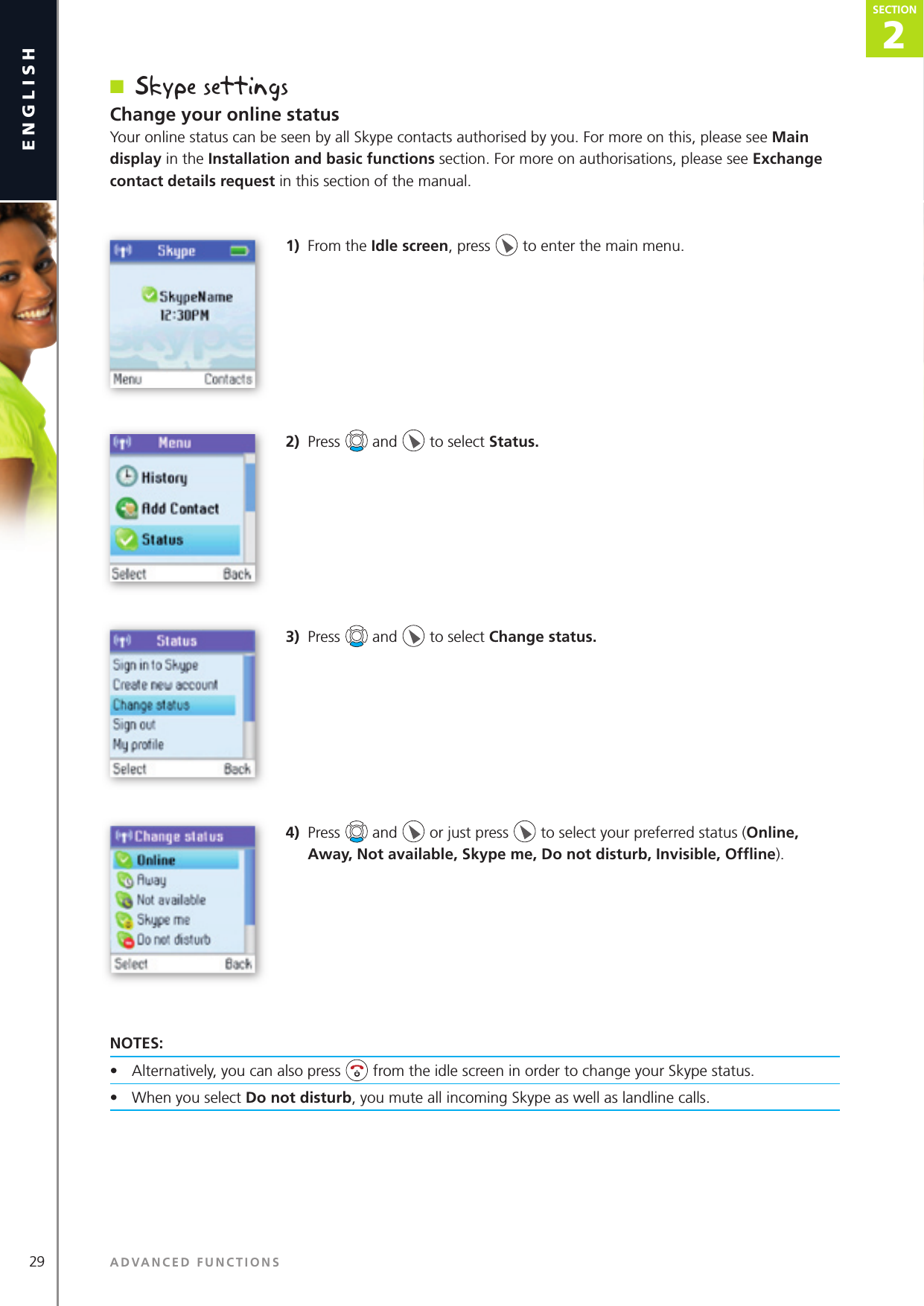 29englishn  Skype settingsChange your online statusYour online status can be seen by all Skype contacts authorised by you. For more on this, please see Main display in the Installation and basic functions section. For more on authorisations, please see Exchange contact details request in this section of the manual.1)  From the Idle screen, press   to enter the main menu. 2)  Press   and   to select Status.3)  Press   and   to select Change status.4)  Press   and   or just press   to select your preferred status (Online, Away, Not available, Skype me, Do not disturb, Invisible, Ofﬂ ine).NOTES: •  Alternatively, you can also press   from the idle screen in order to change your Skype status.•  When you select Do not disturb, you mute all incoming Skype as well as landline calls.ADVANCED FUNCTIONSSECTION2