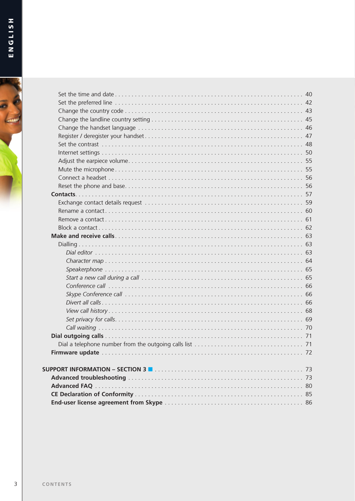 3english       Set the time and date ......................................................... 40    Set the preferred line ......................................................... 42    Change the country code ...................................................... 43    Change the landline country setting .............................................. 45    Change the handset language .................................................. 46    Register / deregister your handset ................................................ 47    Set the contrast ............................................................. 48    Internet settings ............................................................. 50    Adjust the earpiece volume ..................................................... 55    Mute the microphone ......................................................... 55    Connect a headset ........................................................... 56    Reset the phone and base ...................................................... 56  Contacts ..................................................................... 57    Exchange contact details request ................................................ 59     Rename a contact ............................................................ 60    Remove a contact ............................................................ 61    Block a contact .............................................................. 62  Make and receive calls ......................................................... 63    Dialling .................................................................... 63      Dial editor  ............................................................... 63      Character map ............................................................ 64      Speakerphone  ............................................................ 65      Start a new call during a call  ................................................. 65      Conference call  ........................................................... 66      Skype Conference call  ...................................................... 66      Divert all calls ............................................................. 66      View call history ........................................................... 68      Set privacy for calls ......................................................... 69      Call waiting  .............................................................. 70 Dial outgoing calls ............................................................ 71    Dial a telephone number from the outgoing calls list  . . . . . . . . . . . . . . . . . . . . . . . . . . . . . . . . . 71  Firmware update  ............................................................. 72SUPPORT INFORMATION – SECTION 3 n ............................................. 73     Advanced troubleshooting ..................................................... 73 Advanced FAQ  ............................................................... 80 CE Declaration of Conformity ................................................... 85 End-user license agreement from Skype .......................................... 86CONTENTS