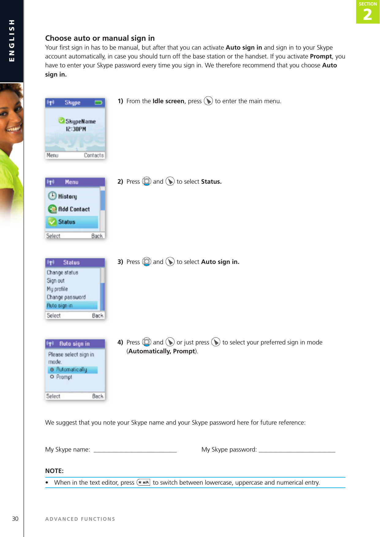 30englishChoose auto or manual sign inYour ﬁ rst sign in has to be manual, but after that you can activate Auto sign in and sign in to your Skype account automatically, in case you should turn off the base station or the handset. If you activate Prompt, you have to enter your Skype password every time you sign in. We therefore recommend that you choose Auto sign in.1)  From the Idle screen, press   to enter the main menu. 2)  Press   and   to select Status. 3)  Press   and   to select Auto sign in. 4)  Press   and   or just press   to select your preferred sign in mode (Automatically, Prompt).We suggest that you note your Skype name and your Skype password here for future reference:My Skype name:  __________________________              My Skype password: ________________________NOTE: •  When in the text editor, press  to switch between lowercase, uppercase and numerical entry.ADVANCED FUNCTIONSSECTION SECTION2