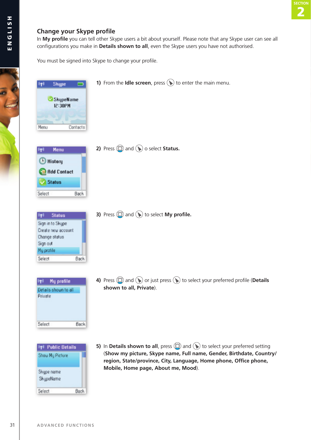 31englishChange your Skype proﬁ leIn My proﬁ le you can tell other Skype users a bit about yourself. Please note that any Skype user can see all conﬁ gurations you make in Details shown to all, even the Skype users you have not authorised.You must be signed into Skype to change your proﬁ le.1)  From the Idle screen, press   to enter the main menu. 2)  Press   and   o select Status. 3)  Press   and   to select My proﬁ le. 4)  Press   and   or just press   to select your preferred proﬁ le (Details shown to all, Private).5)  In Details shown to all, press   and   to select your preferred setting (Show my picture, Skype name, Full name, Gender, Birthdate, Country/region, State/province, City, Language, Home phone, Ofﬁ ce phone, Mobile, Home page, About me, Mood).ADVANCED FUNCTIONSSECTION2