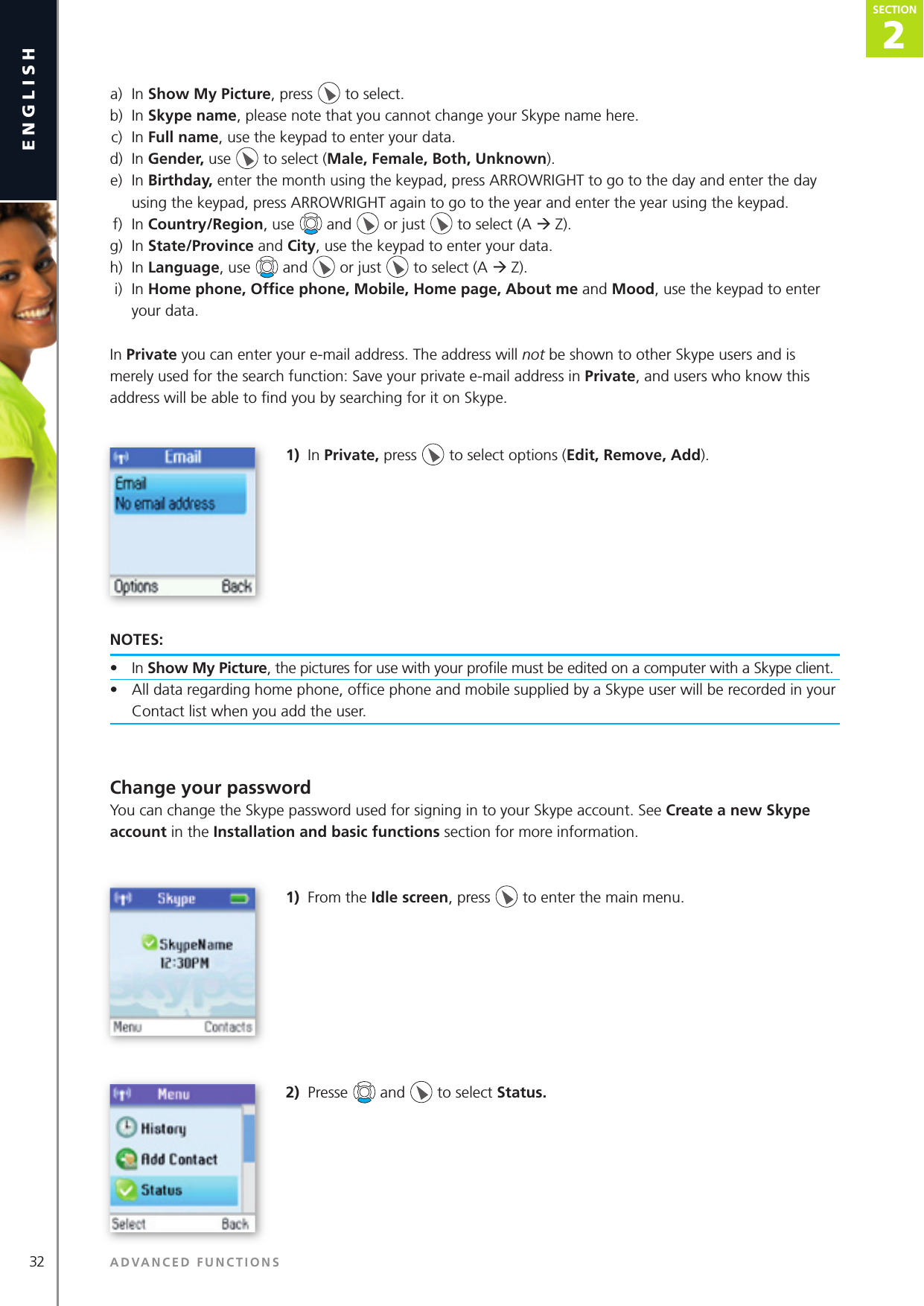 32english a)  In Show My Picture, press   to select. b)  In Skype name, please note that you cannot change your Skype name here. c)  In Full name, use the keypad to enter your data. d)  In Gender, use   to select (Male, Female, Both, Unknown). e)  In Birthday, enter the month using the keypad, press ARROWRIGHT to go to the day and enter the day        using the keypad, press ARROWRIGHT again to go to the year and enter the year using the keypad. f)  In Country/Region, use   and   or just   to select (A ‡ Z). g)  In State/Province and City, use the keypad to enter your data. h)  In Language, use   and   or just   to select (A ‡ Z). i)  In Home phone, Ofﬁ ce phone, Mobile, Home page, About me and Mood, use the keypad to enter        your data.In Private you can enter your e-mail address. The address will not be shown to other Skype users and is merely used for the search function: Save your private e-mail address in Private, and users who know this address will be able to ﬁ nd you by searching for it on Skype.1)  In Private, press   to select options (Edit, Remove, Add).NOTES: •  In Show My Picture, the pictures for use with your proﬁ le must be edited on a computer with a Skype client.•  All data regarding home phone, ofﬁ ce phone and mobile supplied by a Skype user will be recorded in your Contact list when you add the user. Change your passwordYou can change the Skype password used for signing in to your Skype account. See Create a new Skype account in the Installation and basic functions section for more information.1)  From the Idle screen, press   to enter the main menu. 2)  Presse   and   to select Status. ADVANCED FUNCTIONSSECTION SECTION2
