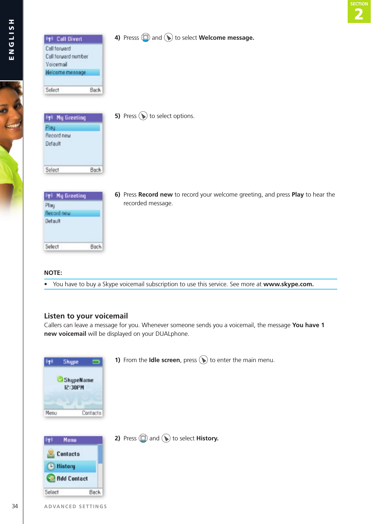 2SECTION34 ADVANCED SETTINGSenglishSECTION2SECTION4)  Presss   and   to select Welcome message.5)  Press   to select options.6)  Press Record new to record your welcome greeting, and press Play to hear the recorded message.NOTE:•  You have to buy a Skype voicemail subscription to use this service. See more at www.skype.com.Listen to your voicemailCallers can leave a message for you. Whenever someone sends you a voicemail, the message You have 1 new voicemail will be displayed on your DUALphone.1)  From the Idle screen, press   to enter the main menu. 2)  Press   and   to select History. 