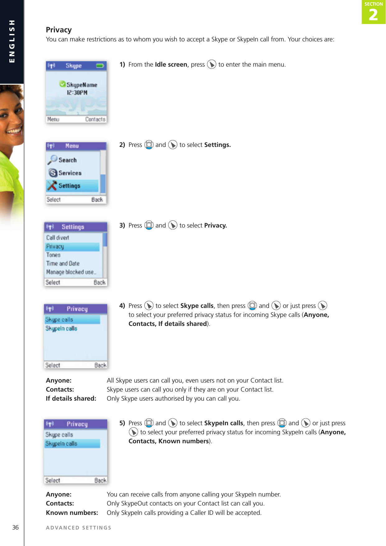 2SECTION36 ADVANCED SETTINGSenglishSECTION2SECTIONPrivacyYou can make restrictions as to whom you wish to accept a Skype or SkypeIn call from. Your choices are:1)  From the Idle screen, press   to enter the main menu. 2)  Press   and   to select Settings.3)  Press   and   to select Privacy.4)  Press   to select Skype calls, then press   and   or just press   to select your preferred privacy status for incoming Skype calls (Anyone, Contacts, If details shared).Anyone:   All Skype users can call you, even users not on your Contact list.Contacts:   Skype users can call you only if they are on your Contact list.If details shared:   Only Skype users authorised by you can call you.5)  Press   and   to select SkypeIn calls, then press   and   or just press   to select your preferred privacy status for incoming SkypeIn calls (Anyone, Contacts, Known numbers).Anyone:   You can receive calls from anyone calling your SkypeIn number.Contacts:   Only SkypeOut contacts on your Contact list can call you.Known numbers:   Only SkypeIn calls providing a Caller ID will be accepted.