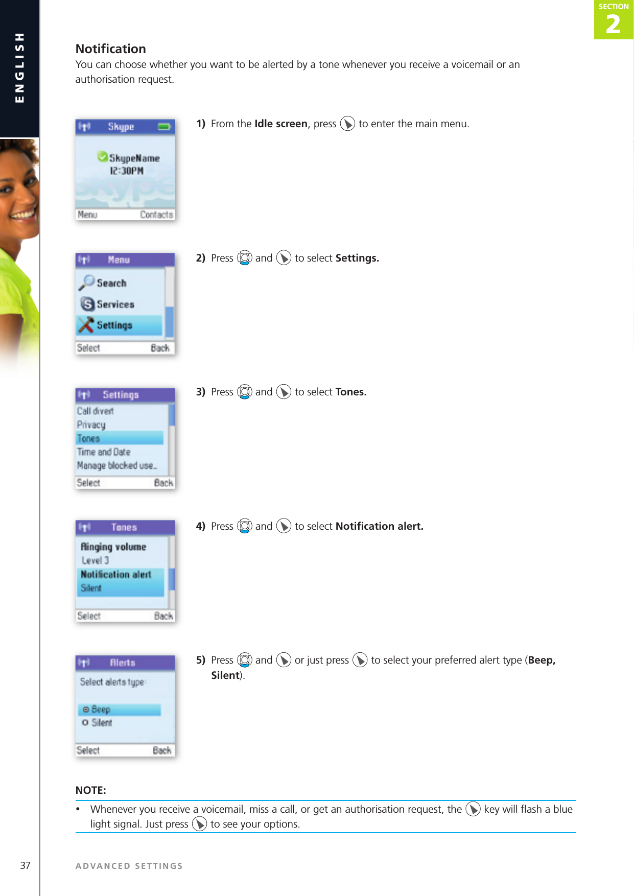 37 ADVANCED SETTINGSenglish2SECTIONSECTIONNotiﬁ cationYou can choose whether you want to be alerted by a tone whenever you receive a voicemail or an authorisation request.1)  From the Idle screen, press   to enter the main menu. 2)  Press   and   to select Settings.3)  Press   and   to select Tones. 4)  Press   and   to select Notiﬁ cation alert.5)  Press   and   or just press   to select your preferred alert type (Beep, Silent).NOTE: •  Whenever you receive a voicemail, miss a call, or get an authorisation request, the   key will ﬂ ash a blue light signal. Just press   to see your options. 