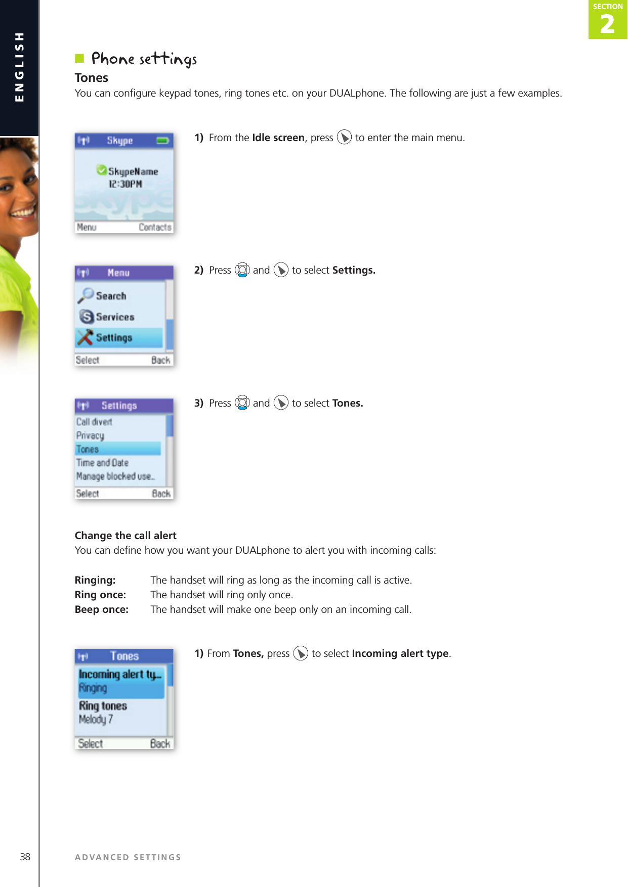 2SECTION38 ADVANCED SETTINGSenglishSECTION2SECTIONn  Phone settingsTonesYou can conﬁ gure keypad tones, ring tones etc. on your DUALphone. The following are just a few examples.1)  From the Idle screen, press   to enter the main menu. 2)  Press   and   to select Settings. 3)  Press   and   to select Tones.Change the call alertYou can deﬁ ne how you want your DUALphone to alert you with incoming calls:Ringing:   The handset will ring as long as the incoming call is active.Ring once:   The handset will ring only once.Beep once:   The handset will make one beep only on an incoming call.1) From Tones, press   to select Incoming alert type. 