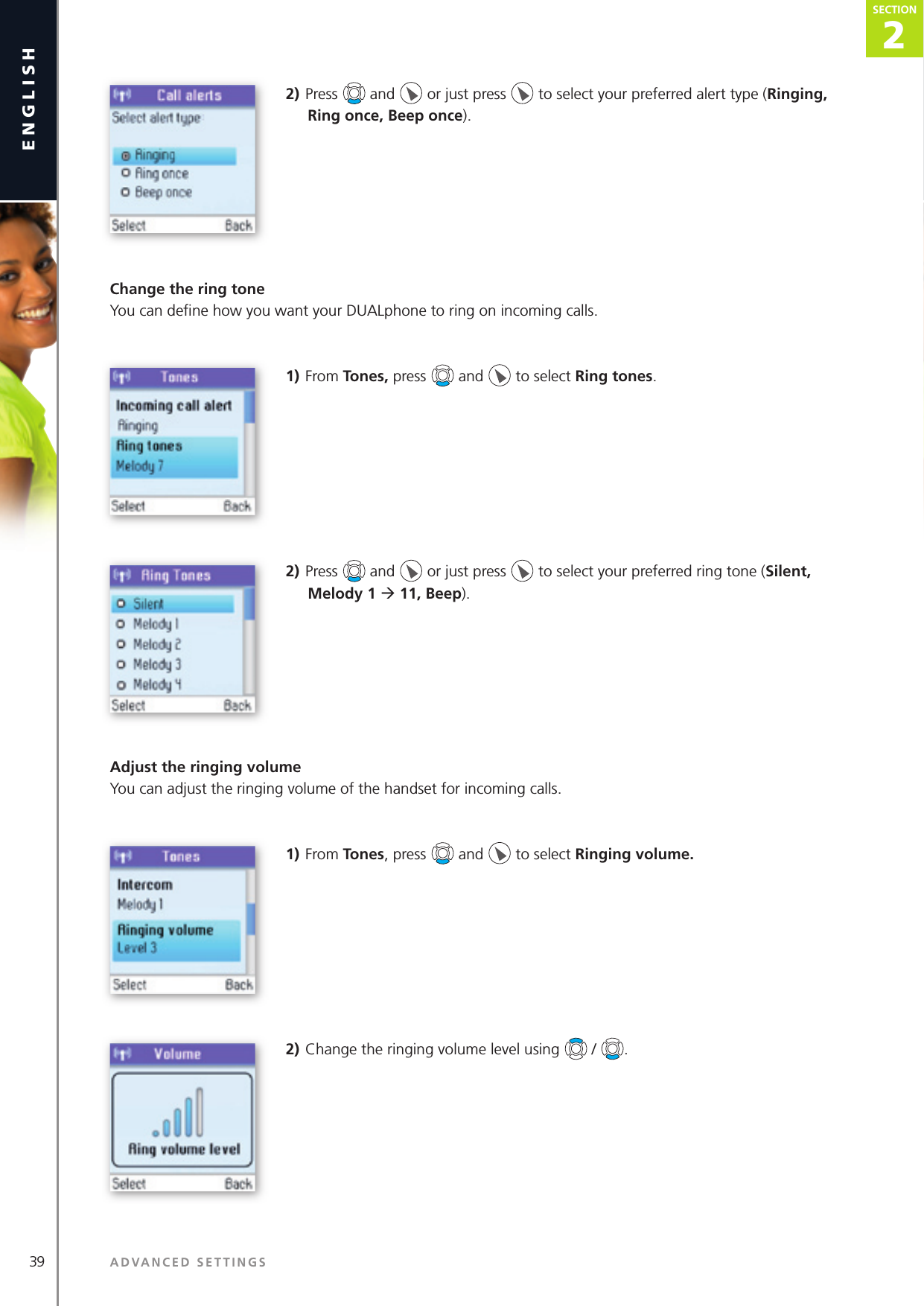 39 ADVANCED SETTINGSenglish2SECTIONSECTION2) Press   and   or just press   to select your preferred alert type (Ringing, Ring once, Beep once).Change the ring toneYou can deﬁ ne how you want your DUALphone to ring on incoming calls.1) From Tones, press   and   to select Ring tones. 2) Press   and   or just press   to select your preferred ring tone (Silent, Melody 1 ‡ 11, Beep).Adjust the ringing volumeYou can adjust the ringing volume of the handset for incoming calls.1) From Tones, press   and   to select Ringing volume. 2) Change the ringing volume level using   /  .