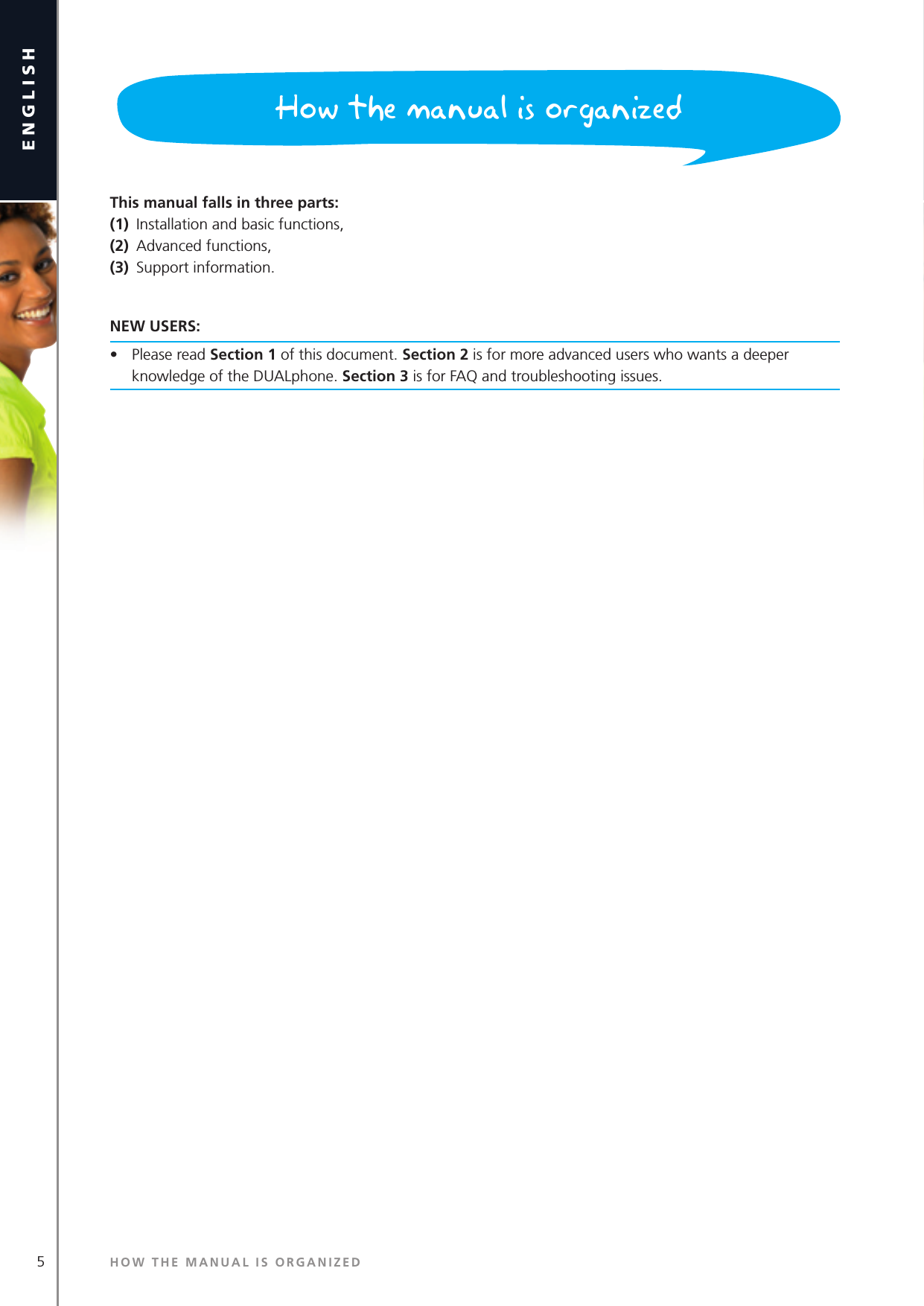 5englishThis manual falls in three parts: (1)  Installation and basic functions, (2)  Advanced functions,(3)  Support information.NEW USERS: •  Please read Section 1 of this document. Section 2 is for more advanced users who wants a deeper knowledge of the DUALphone. Section 3 is for FAQ and troubleshooting issues.HOW THE MANUAL IS ORGANIZEDHow the manual is organized