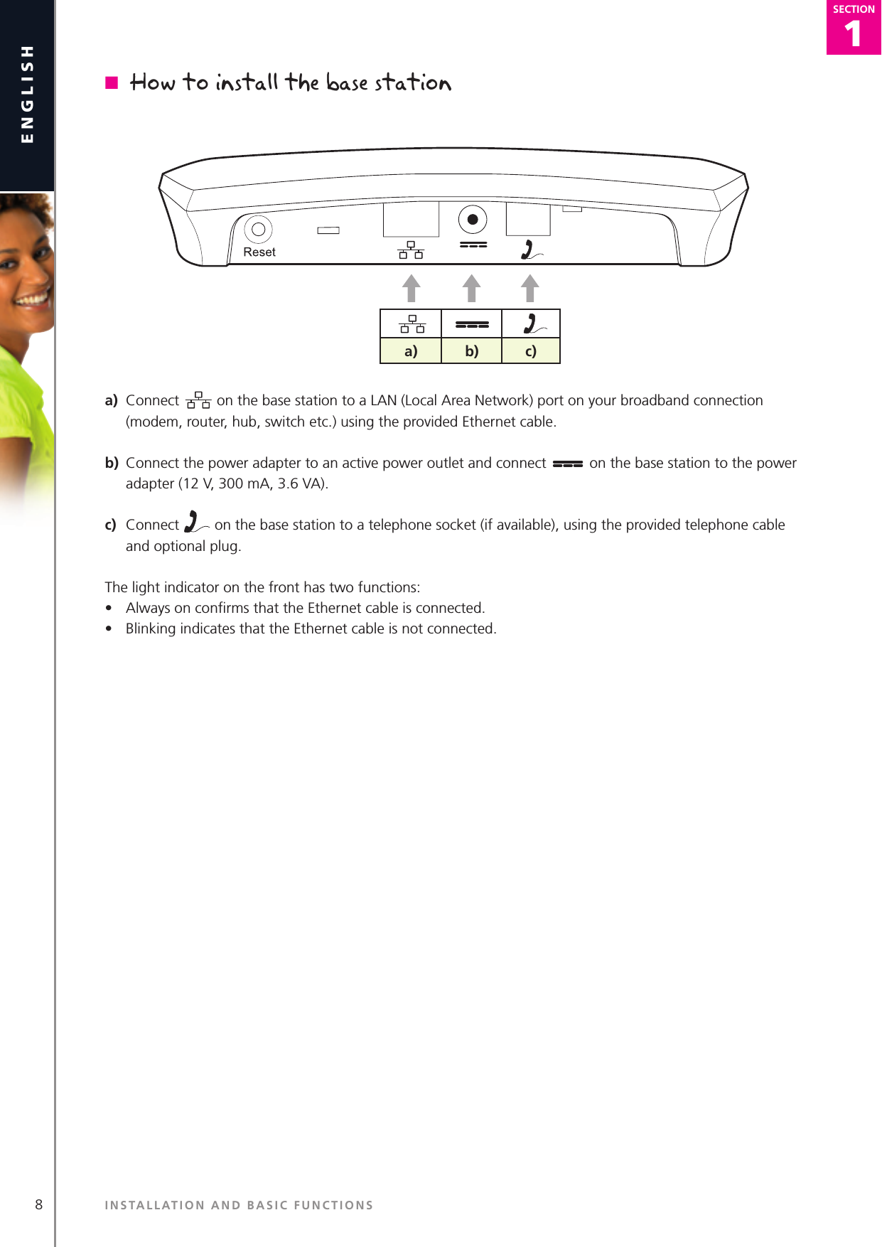 1SECTION8englishSECTION1SECTIONn  How to install the base stationa)  Connect   on the base station to a LAN (Local Area Network) port on your broadband connection (modem, router, hub, switch etc.) using the provided Ethernet cable.b)  Connect the power adapter to an active power outlet and connect   on the base station to the power adapter (12 V, 300 mA, 3.6 VA).c)  Connect   on the base station to a telephone socket (if available), using the provided telephone cable and optional plug.The light indicator on the front has two functions:•  Always on conﬁrms that the Ethernet cable is connected.•  Blinking indicates that the Ethernet cable is not connected.a) b) c)INSTALLATION AND BASIC FUNCTIONS