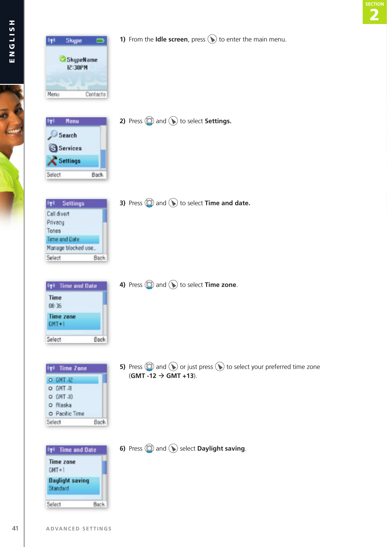 41 ADVANCED SETTINGSenglish2SECTIONSECTION1)  From the Idle screen, press   to enter the main menu. 2)  Press   and   to select Settings.3)  Press   and   to select Time and date.4)  Press   and   to select Time zone.5)  Press   and   or just press   to select your preferred time zone   (GMT -12 ‡ GMT +13).6)  Press   and   select Daylight saving.