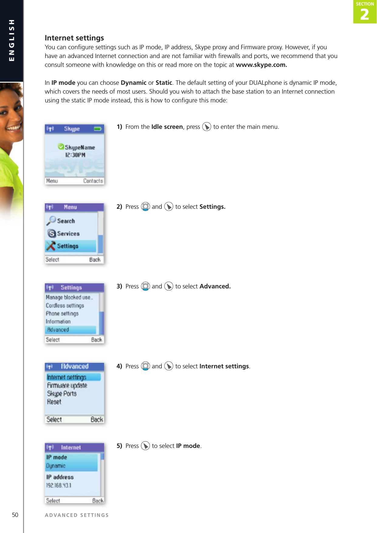 2SECTION50 ADVANCED SETTINGSenglishSECTION2SECTIONInternet settingsYou can conﬁ gure settings such as IP mode, IP address, Skype proxy and Firmware proxy. However, if you have an advanced Internet connection and are not familiar with ﬁ rewalls and ports, we recommend that you consult someone with knowledge on this or read more on the topic at www.skype.com. In IP mode you can choose Dynamic or Static. The default setting of your DUALphone is dynamic IP mode, which covers the needs of most users. Should you wish to attach the base station to an Internet connection using the static IP mode instead, this is how to conﬁ gure this mode:1)  From the Idle screen, press   to enter the main menu. 2)  Press   and   to select Settings. 3)  Press   and   to select Advanced.4)  Press   and   to select Internet settings.5)  Press   to select IP mode.