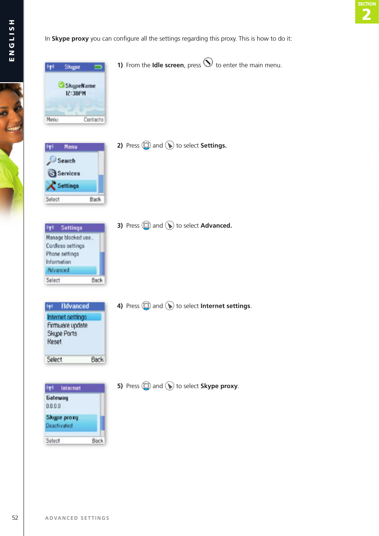 2SECTION52 ADVANCED SETTINGSenglishSECTION2SECTIONSECTIONIn Skype proxy you can conﬁ gure all the settings regarding this proxy. This is how to do it: 1)  From the Idle screen, press   to enter the main menu. 2)  Press   and   to select Settings. 3)  Press   and   to select Advanced.4)  Press   and   to select Internet settings.5)  Press   and   to select Skype proxy.