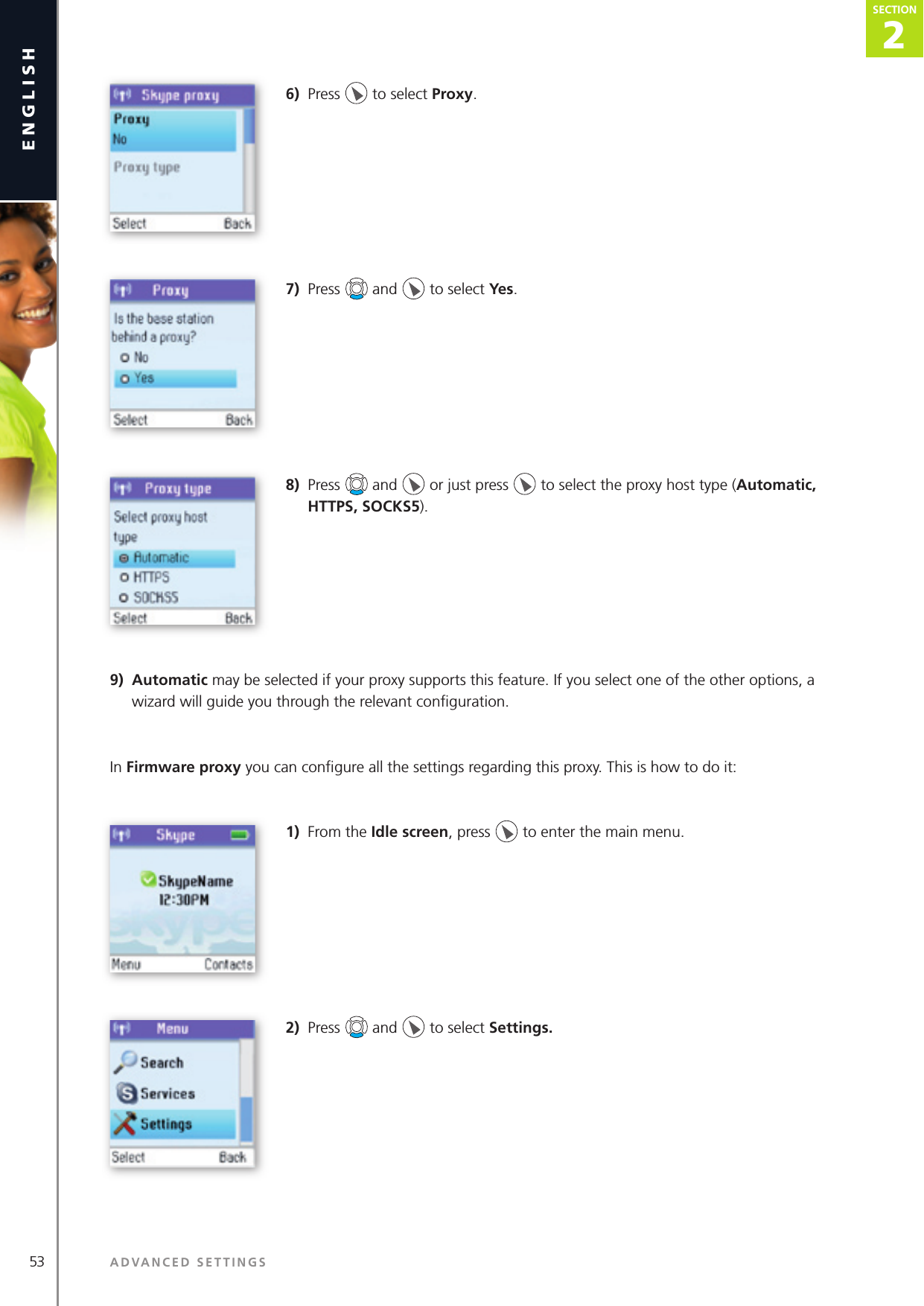 2SECTION2SECTION53 ADVANCED SETTINGSenglishSECTION2SECTION6)  Press   to select Proxy.7)  Press   and   to select Yes.8)  Press   and   or just press   to select the proxy host type (Automatic, HTTPS, SOCKS5). 9)  Automatic may be selected if your proxy supports this feature. If you select one of the other options, a wizard will guide you through the relevant conﬁ guration.In Firmware proxy you can conﬁ gure all the settings regarding this proxy. This is how to do it:1)  From the Idle screen, press   to enter the main menu. 2)  Press   and   to select Settings. 