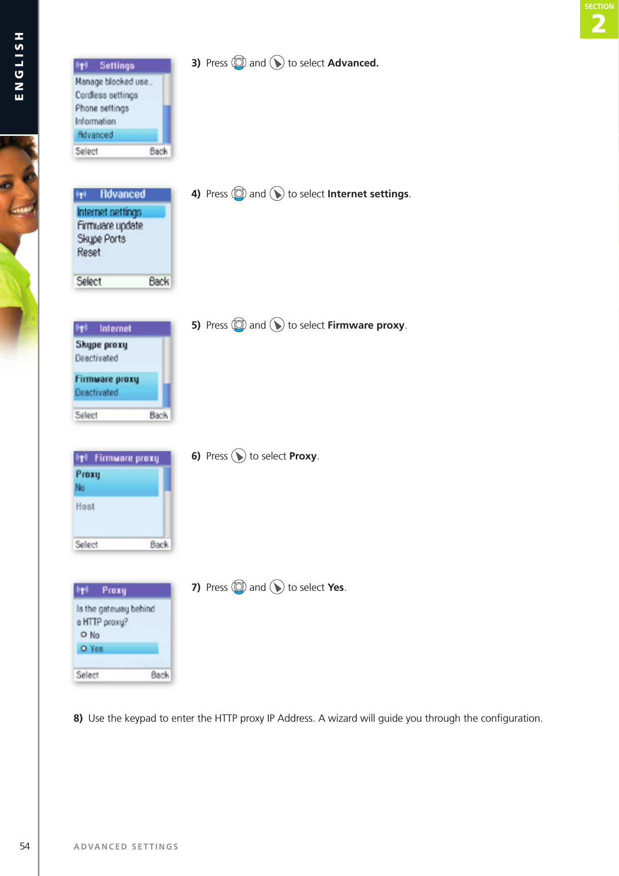 54 ADVANCED SETTINGSenglish2SECTIONSECTION3)  Press   and   to select Advanced.4)  Press   and   to select Internet settings.5)  Press   and   to select Firmware proxy.6)  Press   to select Proxy.7)  Press   and   to select Yes.8)  Use the keypad to enter the HTTP proxy IP Address. A wizard will guide you through the conﬁ guration. 