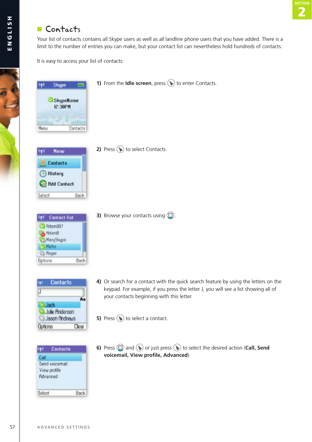 2SECTION57 ADVANCED SETTINGSenglishSECTION2SECTIONn  ContactsYour list of contacts contains all Skype users as well as all landline phone users that you have added. There is a limit to the number of entries you can make, but your contact list can nevertheless hold hundreds of contacts.It is easy to access your list of contacts: 1)  From the Idle screen, press   to enter Contacts.2)  Press   to select Contacts.3)  Browse your contacts using  . 4)  Or search for a contact with the quick search feature by using the letters on the keypad. For example, if you press the letter J, you will see a list showing all of your contacts beginning with this letter.5)  Press   to select a contact.6)  Press   and   or just press   to select the desired action (Call, Send voicemail, View proﬁ le, Advanced).