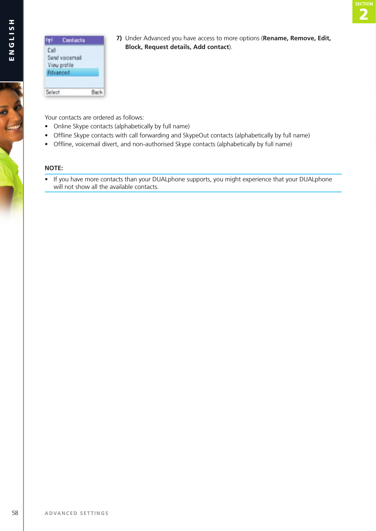 58 ADVANCED SETTINGSenglish2SECTIONSECTION7)  Under Advanced you have access to more options (Rename, Remove, Edit, Block, Request details, Add contact).Your contacts are ordered as follows:•  Online Skype contacts (alphabetically by full name)•  Ofﬂ ine Skype contacts with call forwarding and SkypeOut contacts (alphabetically by full name)•  Ofﬂ ine, voicemail divert, and non-authorised Skype contacts (alphabetically by full name)NOTE:•  If you have more contacts than your DUALphone supports, you might experience that your DUALphone will not show all the available contacts. 