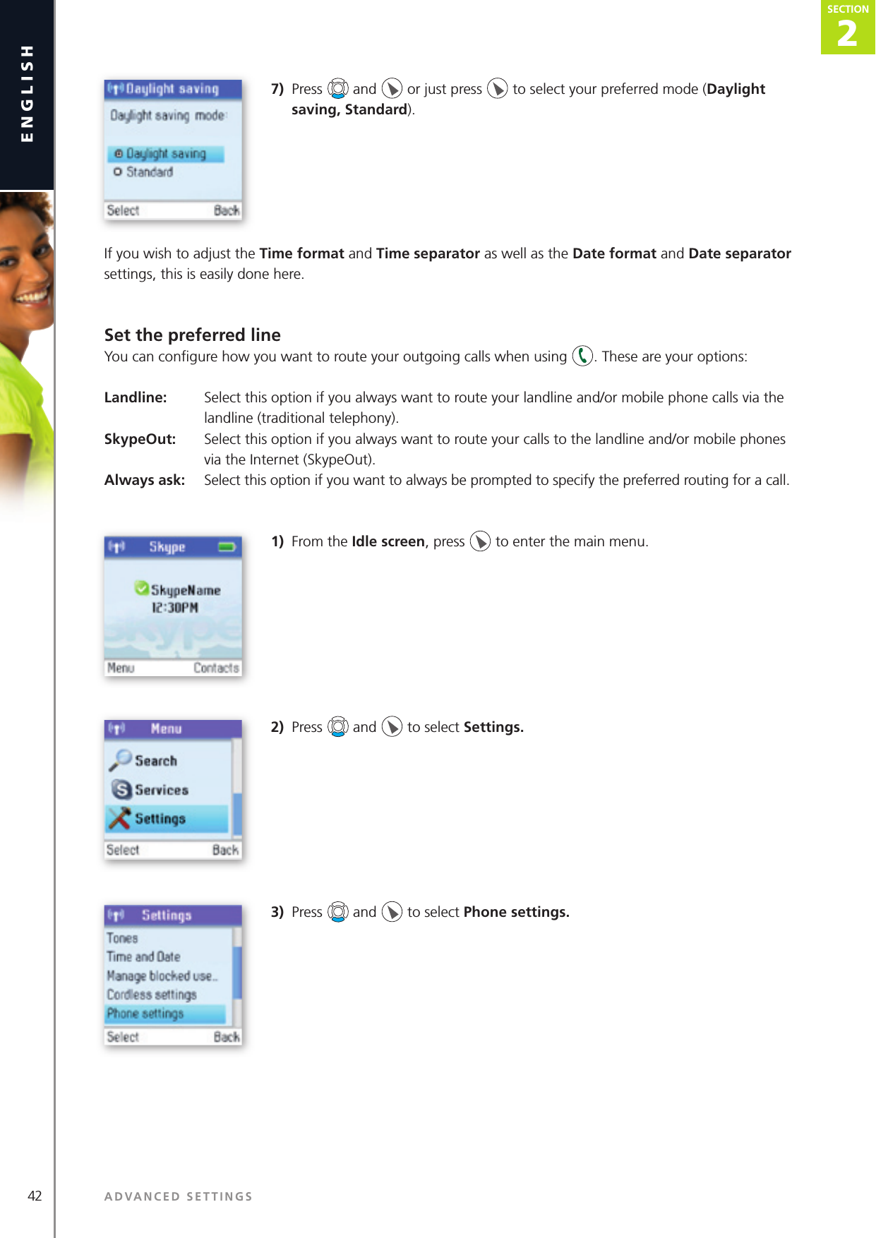 2SECTION42 ADVANCED SETTINGSenglishSECTION2SECTION7)  Press   and   or just press   to select your preferred mode (Daylight saving, Standard).If you wish to adjust the Time format and Time separator as well as the Date format and Date separator settings, this is easily done here.Set the preferred lineYou can conﬁ gure how you want to route your outgoing calls when using  . These are your options:Landline:   Select this option if you always want to route your landline and/or mobile phone calls via the     landline (traditional telephony).SkypeOut:  Select this option if you always want to route your calls to the landline and/or mobile phones     via the Internet (SkypeOut).Always ask:   Select this option if you want to always be prompted to specify the preferred routing for a call.1)  From the Idle screen, press   to enter the main menu. 2)  Press   and   to select Settings. 3)  Press   and   to select Phone settings. 
