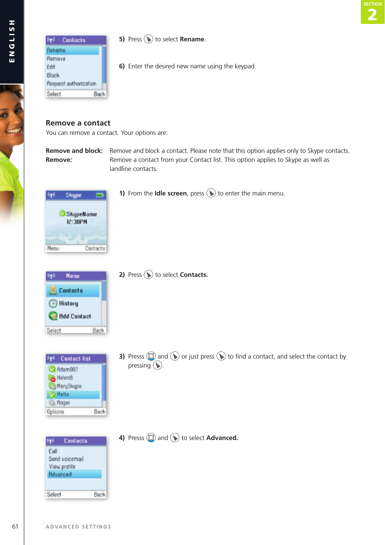 2SECTION61 ADVANCED SETTINGSenglishSECTION2SECTION5)  Press   to select Rename.6)  Enter the desired new name using the keypad.Remove a contactYou can remove a contact. Your options are:Remove and block:  Remove and block a contact. Please note that this option applies only to Skype contacts.Remove:   Remove a contact from your Contact list. This option applies to Skype as well as      landline contacts.1)  From the Idle screen, press   to enter the main menu. 2)  Press   to select Contacts. 3)  Presss   and   or just press   to ﬁ nd a contact, and select the contact by pressing  .4)  Presss   and   to select Advanced.