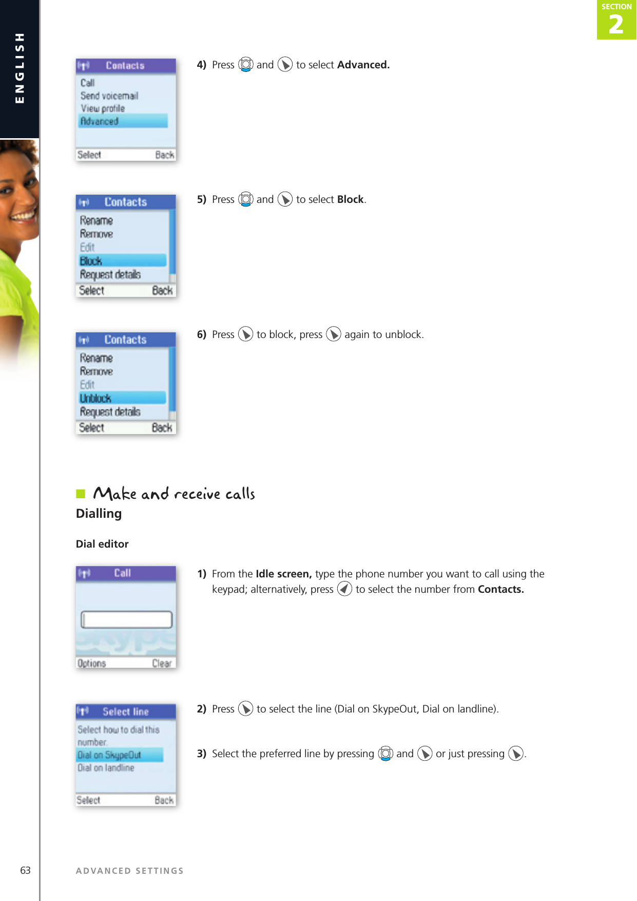 2SECTION63 ADVANCED SETTINGSenglishSECTION2SECTION4)  Press   and   to select Advanced. 5)  Press   and   to select Block. 6)  Press   to block, press   again to unblock.n  Make and receive callsDiallingDial editor1)  From the Idle screen, type the phone number you want to call using the keypad; alternatively, press   to select the number from Contacts.2)  Press   to select the line (Dial on SkypeOut, Dial on landline).3)  Select the preferred line by pressing   and   or just pressing  .