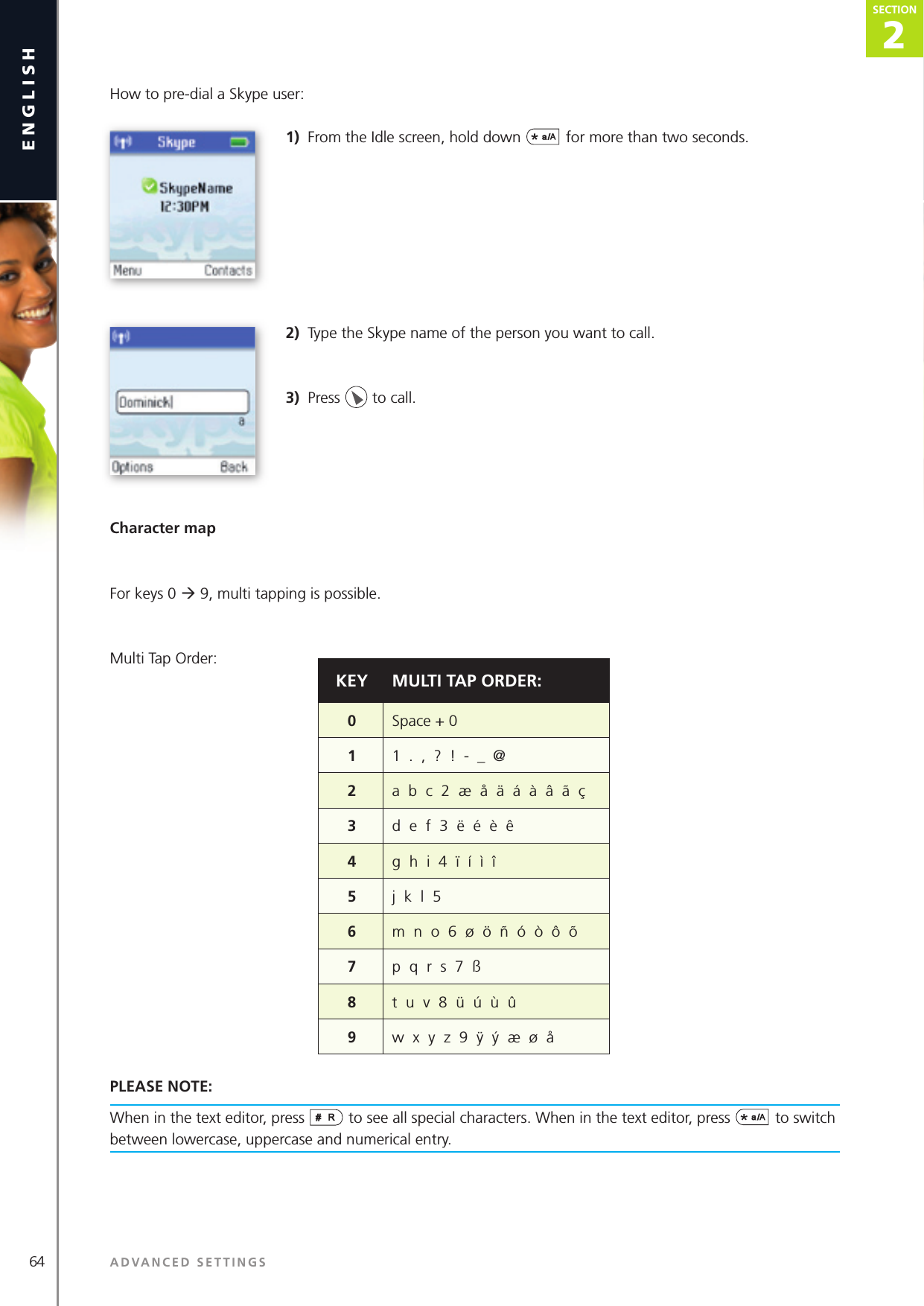 64 ADVANCED SETTINGSenglish2SECTIONSECTIONHow to pre-dial a Skype user:1)  From the Idle screen, hold down  for more than two seconds.2)  Type the Skype name of the person you want to call.3)  Press   to call.Character mapFor keys 0 ‡ 9, multi tapping is possible. Multi Tap Order:PLEASE NOTE: When in the text editor, press   to see all special characters. When in the text editor, press  to switch between lowercase, uppercase and numerical entry.KEY MULTI TAP ORDER:0Space + 011  .  ,  ?  !  -  _  @ 2a  b  c  2  æ  å  ä  á  à  â  ã  ç3d  e  f  3  ë  é  è  ê4g  h  i  4  ï  í  ì  î5j  k  l  56m  n  o  6  ø  ö  ñ  ó  ò  ô  õ7p  q  r  s  7  ß8t  u  v  8  ü  ú  ù  û9w  x  y  z  9  ÿ  ý  æ  ø  å