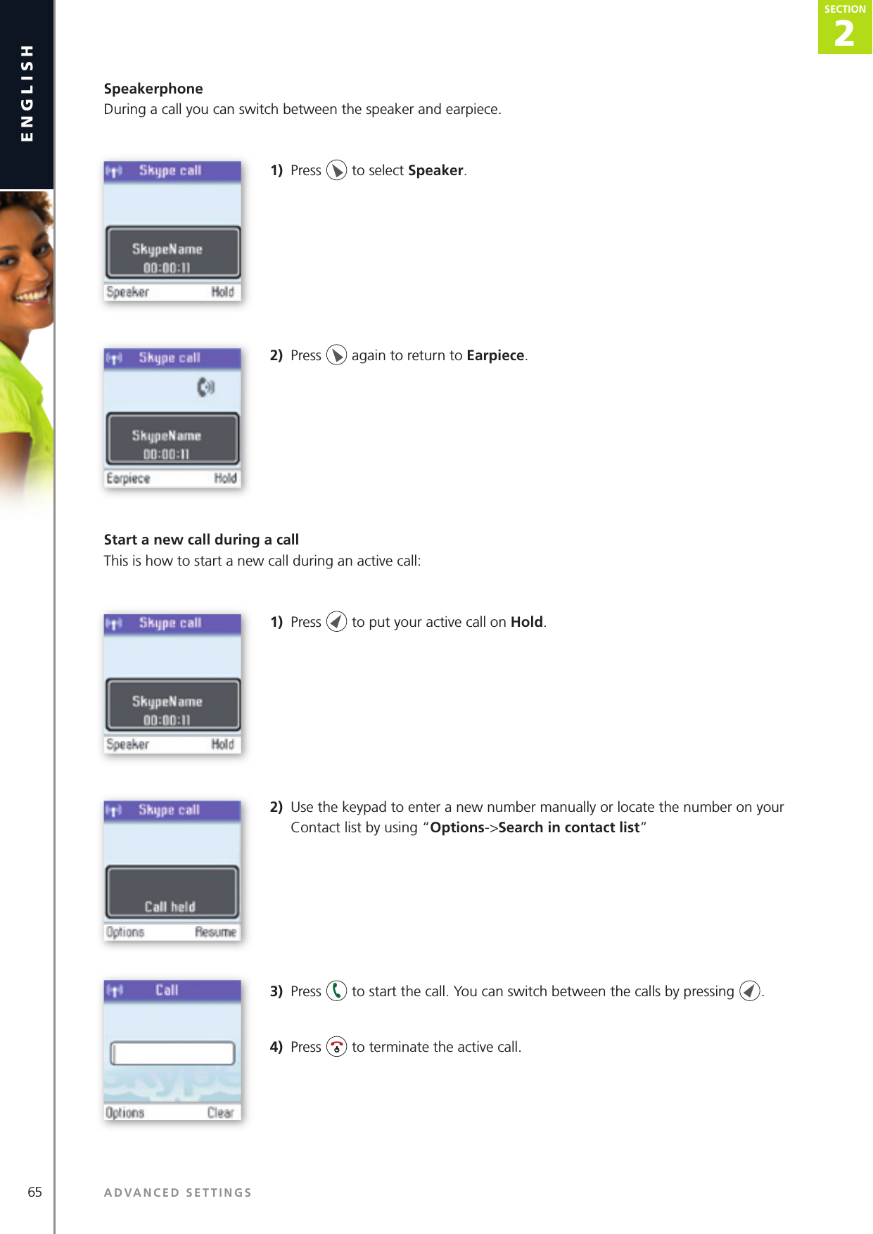 2SECTION65 ADVANCED SETTINGSenglishSECTION2SECTIONSpeakerphoneDuring a call you can switch between the speaker and earpiece.1)  Press   to select Speaker.2)  Press   again to return to Earpiece.Start a new call during a callThis is how to start a new call during an active call:1)  Press   to put your active call on Hold.2)  Use the keypad to enter a new number manually or locate the number on your Contact list by using “Options-&gt;Search in contact list” 3)  Press   to start the call. You can switch between the calls by pressing  .4)  Press   to terminate the active call.
