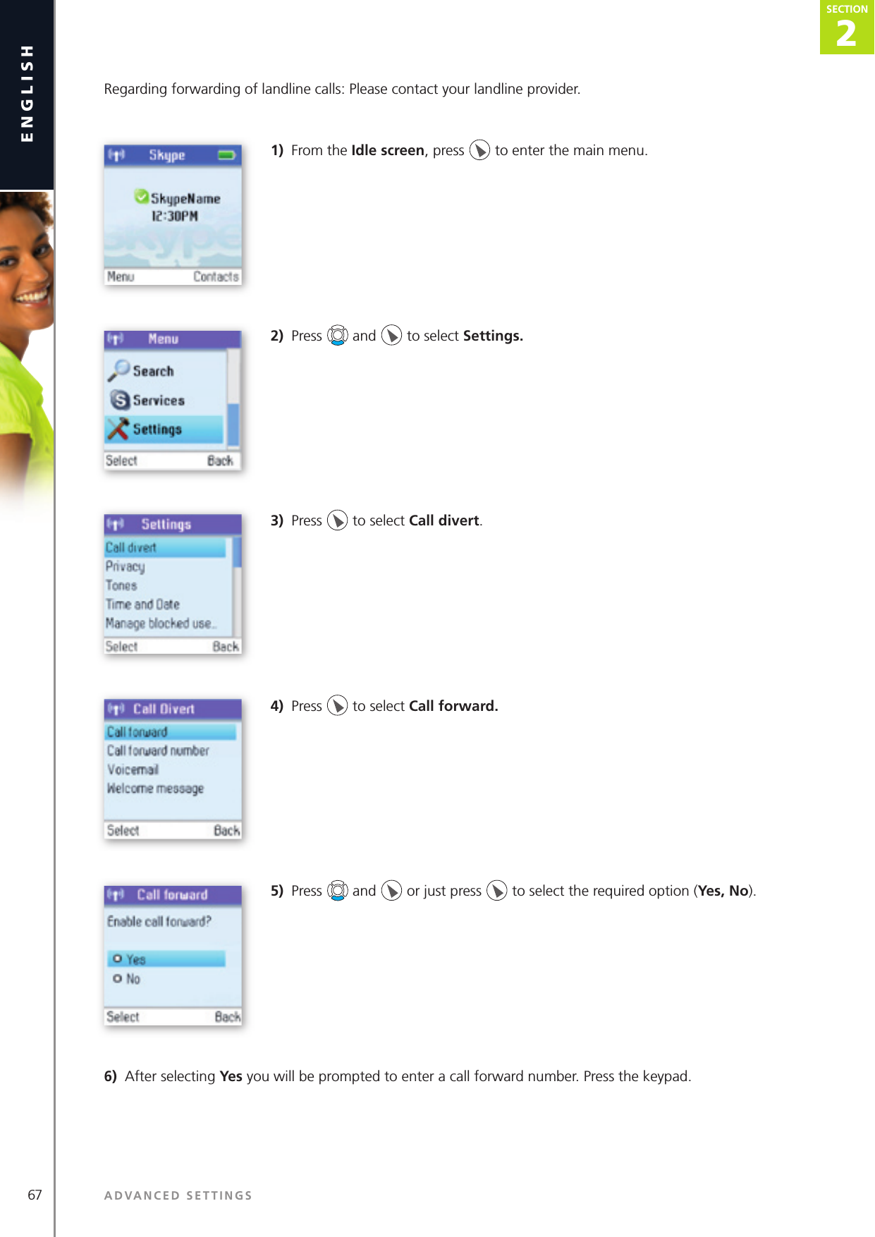 2SECTION67 ADVANCED SETTINGSenglishSECTION2SECTIONRegarding forwarding of landline calls: Please contact your landline provider. 1)  From the Idle screen, press   to enter the main menu. 2)  Press   and   to select Settings. 3)  Press   to select Call divert.4)  Press   to select Call forward. 5)  Press   and   or just press   to select the required option (Yes, No).6)  After selecting Yes you will be prompted to enter a call forward number. Press the keypad.