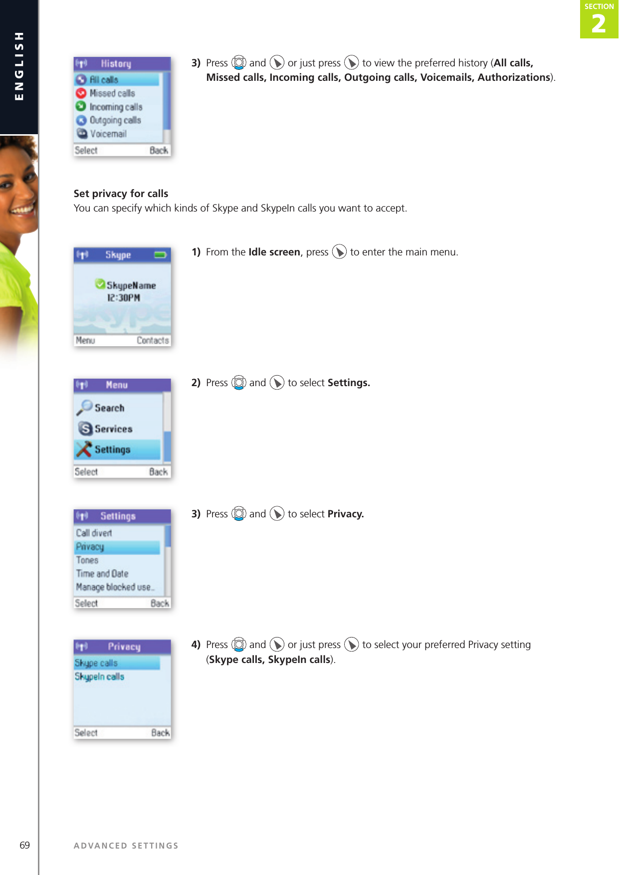 2SECTION69 ADVANCED SETTINGSenglishSECTION2SECTION3)  Press   and   or just press   to view the preferred history (All calls, Missed calls, Incoming calls, Outgoing calls, Voicemails, Authorizations).Set privacy for callsYou can specify which kinds of Skype and SkypeIn calls you want to accept.  1)  From the Idle screen, press   to enter the main menu. 2)  Press   and   to select Settings.3)  Press   and   to select Privacy.4)  Press   and   or just press   to select your preferred Privacy setting (Skype calls, SkypeIn calls).
