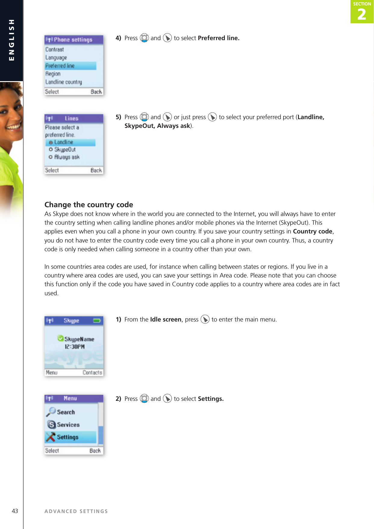43 ADVANCED SETTINGSenglish2SECTIONSECTION4)  Press   and   to select Preferred line. 5)  Press   and   or just press   to select your preferred port (Landline, SkypeOut, Always ask).Change the country codeAs Skype does not know where in the world you are connected to the Internet, you will always have to enter the country setting when calling landline phones and/or mobile phones via the Internet (SkypeOut). This applies even when you call a phone in your own country. If you save your country settings in Country code, you do not have to enter the country code every time you call a phone in your own country. Thus, a country code is only needed when calling someone in a country other than your own.In some countries area codes are used, for instance when calling between states or regions. If you live in a country where area codes are used, you can save your settings in Area code. Please note that you can choose this function only if the code you have saved in Country code applies to a country where area codes are in fact used.1)  From the Idle screen, press   to enter the main menu. 2)  Press   and   to select Settings. 