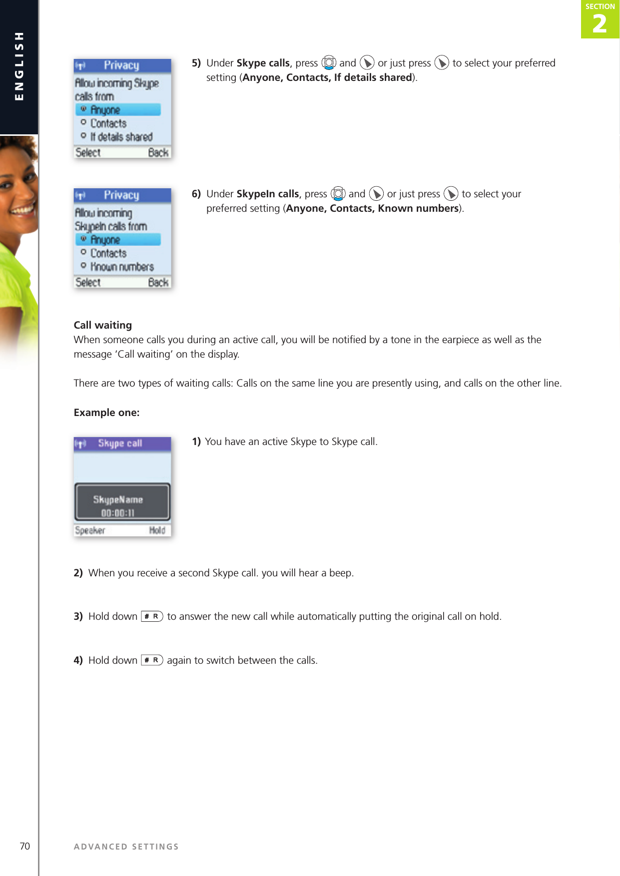 70 ADVANCED SETTINGSenglish2SECTIONSECTION5)  Under Skype calls, press   and   or just press   to select your preferred setting (Anyone, Contacts, If details shared).6)  Under SkypeIn calls, press   and   or just press   to select your preferred setting (Anyone, Contacts, Known numbers).Call waitingWhen someone calls you during an active call, you will be notiﬁ ed by a tone in the earpiece as well as the message ‘Call waiting’ on the display.There are two types of waiting calls: Calls on the same line you are presently using, and calls on the other line.Example one:1) You have an active Skype to Skype call.2)  When you receive a second Skype call. you will hear a beep.3)  Hold down   to answer the new call while automatically putting the original call on hold.4)  Hold down   again to switch between the calls.