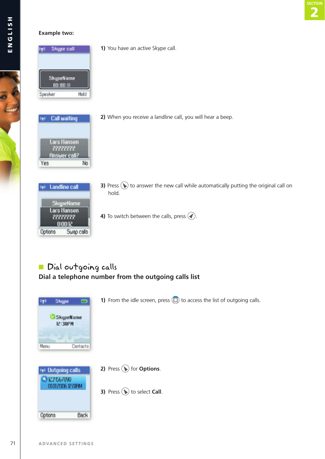 2SECTION71 ADVANCED SETTINGSenglishSECTION2SECTIONExample two:1) You have an active Skype call.2) When you receive a landline call, you will hear a beep.3) Press   to answer the new call while automatically putting the original call on hold.4) To switch between the calls, press  .n  Dial outgoing callsDial a telephone number from the outgoing calls list1)  From the idle screen, press   to access the list of outgoing calls.2)  Press   for Options.3)  Press   to select Call.